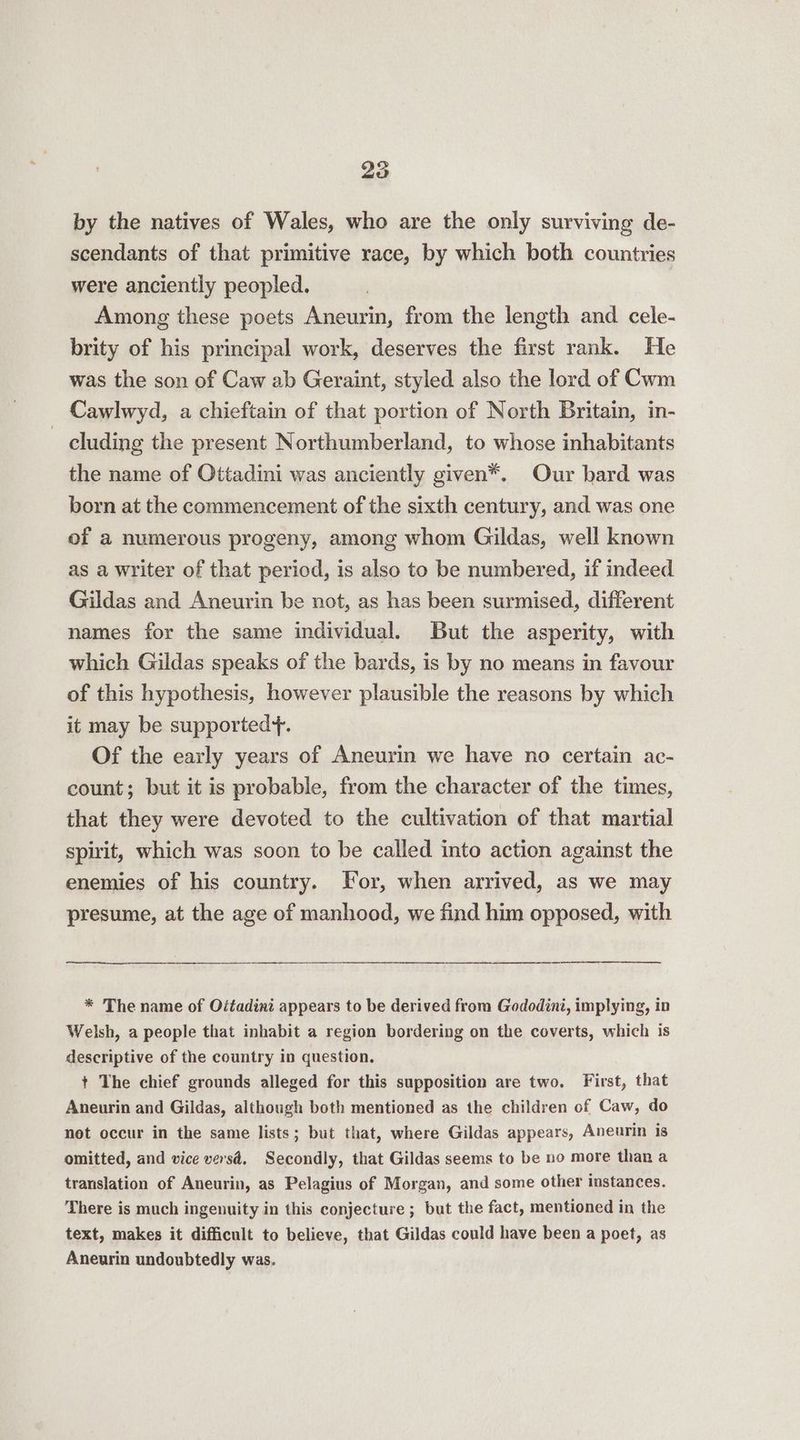 by the natives of Wales, who are the only surviving de- scendants of that primitive race, by which both countries were anciently peopled. Among these poets Aneurin, from the length and cele- brity of his principal work, deserves the first rank. He was the son of Caw ab Geraint, styled also the lord of Cwm Cawlwyd, a chieftain of that portion of North Britain, in- cluding the present Northumberland, to whose inhabitants the name of Ottadini was anciently given*. Our bard was born at the commencement of the sixth century, and was one of a numerous progeny, among whom Gildas, well known as a writer of that period, is also to be numbered, if indeed Gildas and Aneurin be not, as has been surmised, different names for the same individual. But the asperity, with which Gildas speaks of the bards, is by no means in favour of this hypothesis, however plausible the reasons by which it may be supported+. Of the early years of Aneurin we have no certain ac- count; but it is probable, from the character of the times, that they were devoted to the cultivation of that martial spirit, which was soon to be called into action against the enemies of his country. For, when arrived, as we may presume, at the age of manhood, we find him opposed, with * The name of Oitadini appears to be derived from Gododini, implying, in Welsh, a people that inhabit a region bordering on the coverts, which is descriptive of the country in question. + The chief grounds alleged for this supposition are two. First, that Aneurin and Gildas, although both mentioned as the children of Caw, do net occur in the same lists; but that, where Gildas appears, Aneurin is omitted, and vice versd. Secondly, that Gildas seems to be no more than a translation of Aneurin, as Pelagius of Morgan, and some other instances. There is much ingenuity in this conjecture ; but the fact, mentioned in the text, makes it difficult to believe, that Gildas could have been a poet, as Aneurin undoubtedly was.