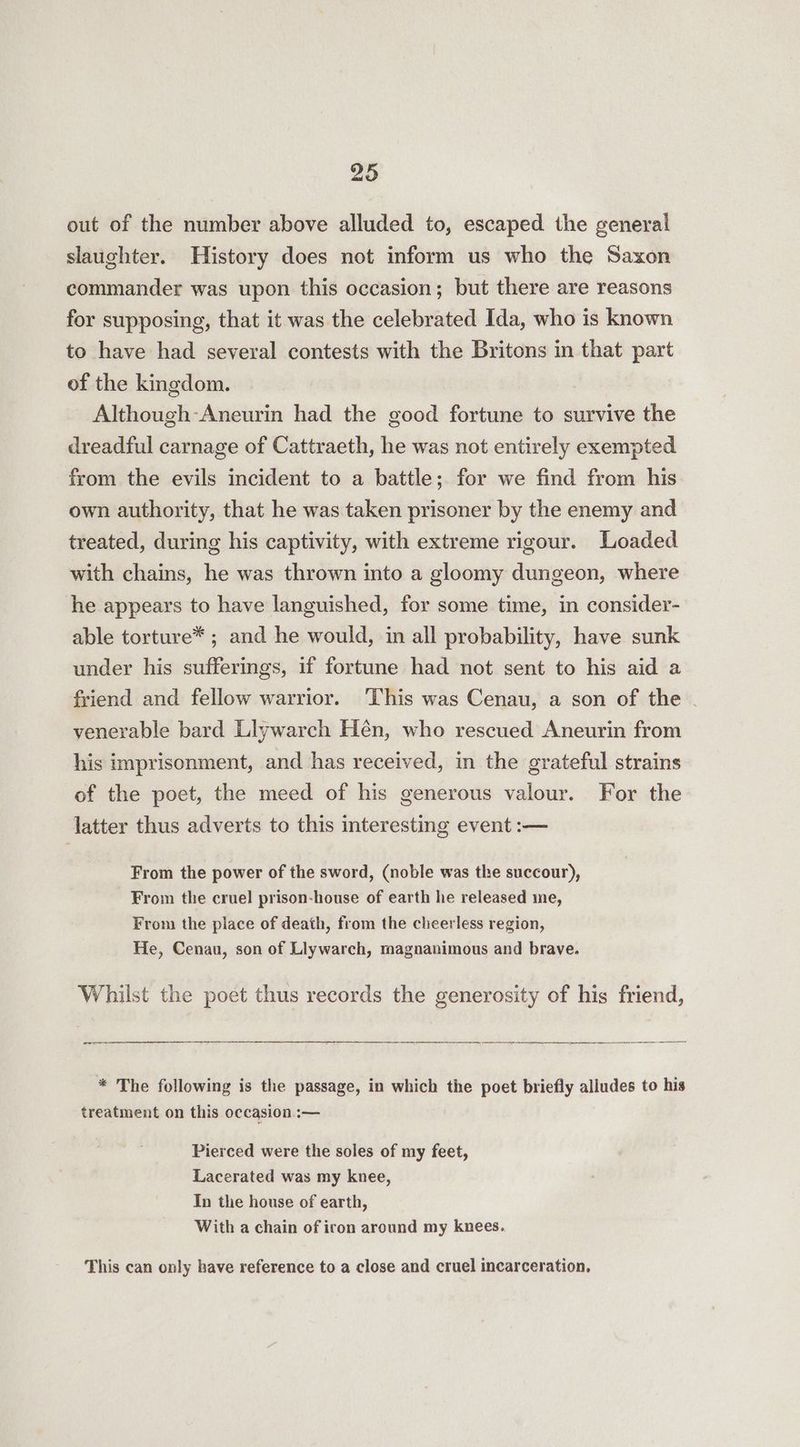 out of the number above alluded to, escaped the general slaughter. History does not inform us who the Saxon commander was upon this occasion; but there are reasons for supposing, that it was the celebrated Ida, who is known to have had several contests with the Britons in that part of the kingdom. Although-Aneurin had the good fortune to survive the dreadful carnage of Cattraeth, he was not entirely exempted from the evils incident to a battle; for we find from his own authority, that he was taken prisoner by the enemy and treated, during his captivity, with extreme rigour. Loaded with chains, he was thrown into a gloomy dungeon, where he appears to have languished, for some time, in consider- able torture* ; and he would, in all probability, have sunk under his sufferings, if fortune had not sent to his aid a friend and fellow warrior. ‘This was Cenau, a son of the - venerable bard Liywarch Hén, who rescued Aneurin from his imprisonment, and has received, in the grateful strains of the poet, the meed of his generous valour. For the latter thus adverts to this interesting event :— From the power of the sword, (noble was the succour), From the cruel prison-house of earth he released me, From the place of death, from the cheerless region, He, Cenau, son of Llywarch, magnanimous and brave. Whilst the poet thus records the generosity of his friend, * The following is the passage, in which the poet briefly alludes to his treatment on this occasion :— Pierced were the soles of my feet, Lacerated was my knee, In the house of earth, With a chain of iron around my knees. This can only have reference to a close and cruel incarceration,