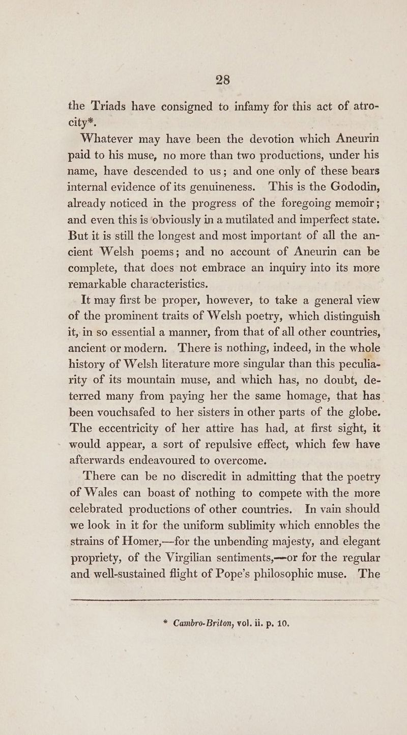 the Triads have consigned to infamy for this act of atro- city*. | Whatever may have been the devotion which Aneurin paid to his muse, no more than two productions, under his name, have descended to us; and one only of these bears internal evidence of its genuineness. ‘This is the Gododin, already noticed in the progress of the foregoing memoir; and even this is obviously in a mutilated and imperfect state. But it is still the longest and most important of all the an- cient Welsh poems; and no account of Aneurin can be complete, that does not embrace an inquiry into its more remarkable characteristics. It may first be proper, however, to take a general view of the prominent traits of Welsh poetry, which distinguish it, in so essential a manner, from that of all other countries, ancient or modern. ‘There is nothing, indeed, in the whole history of Welsh literature more singular than this peculia- rity of its mountain muse, and which has, no doubt, de- terred many from paying her the same homage, that has_ been vouchsafed to her sisters in other parts of the globe. The eccentricity of her attire has had, at first sight, it would appear, a sort of repulsive effect, which few have afterwards endeavoured to overcome. There can be no discredit in admitting that the poetry of Wales can boast of nothing to compete with the more celebrated productions of other countries. In vain should we look in it for the uniform sublimity which ennobles the strains of Homer,—for the unbending majesty, and elegant propriety, of the Virgilian sentiments,——or for the regular and well-sustained flight of Pope’s philosophic muse. The