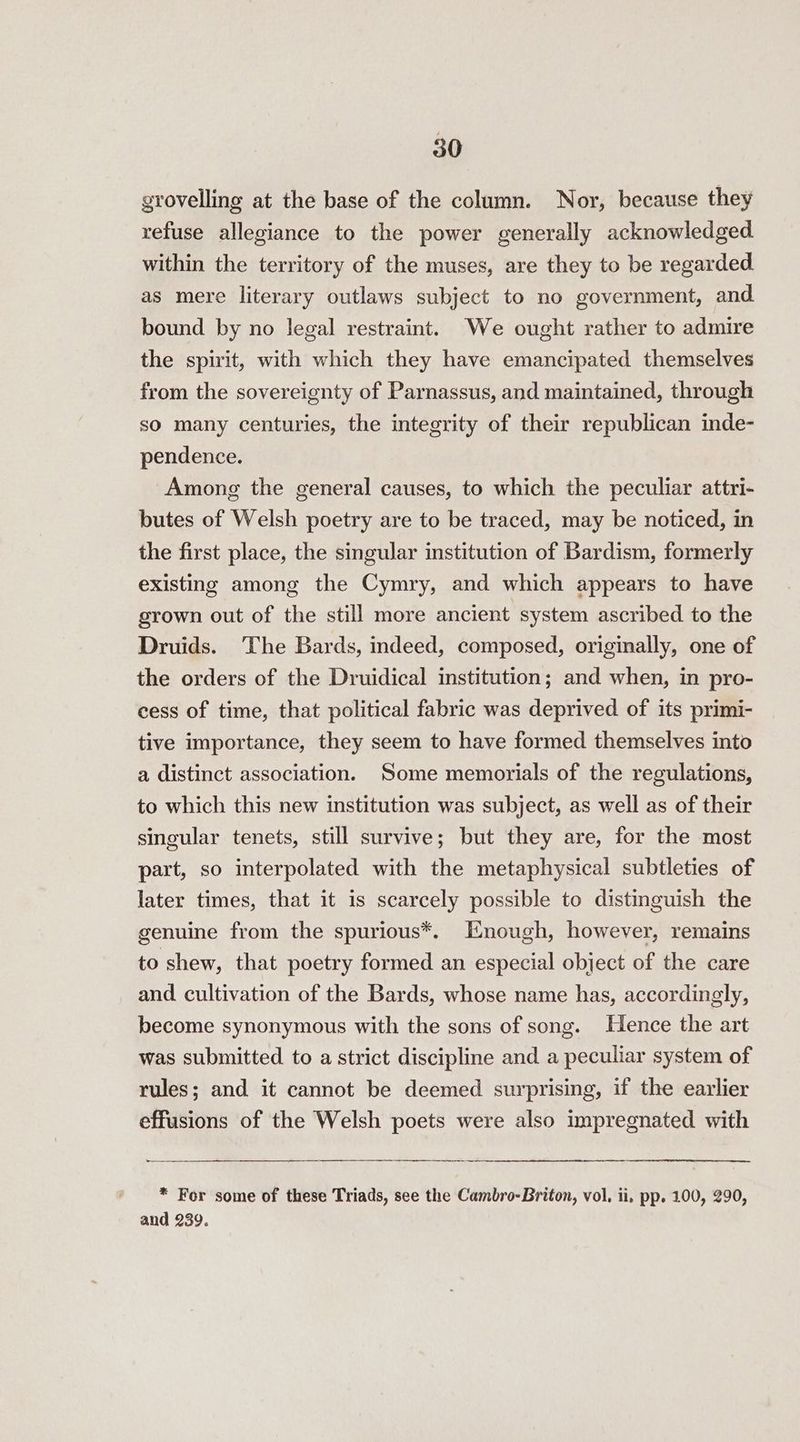 grovelling at the base of the column. Nor, because they refuse allegiance to the power generally acknowledged within the territory of the muses, are they to be regarded as mere literary outlaws subject to no government, and bound by no legal restraint. We ought rather to admire the spirit, with which they have emancipated themselves from the sovereignty of Parnassus, and maintained, through so many centuries, the integrity of their republican inde- pendence. Among the general causes, to which the peculiar attri- butes of Welsh poetry are to be traced, may be noticed, in the first place, the singular institution of Bardism, formerly existing among the Cymry, and which appears to have grown out of the still more ancient system ascribed to the Druids. The Bards, indeed, composed, originally, one of the orders of the Druidical institution; and when, in pro- cess of time, that political fabric was deprived of its primi- tive importance, they seem to have formed themselves into a distinct association. Some memorials of the regulations, to which this new institution was subject, as well as of their singular tenets, still survive; but they are, for the most part, so interpolated with the metaphysical subtleties of later times, that it is scarcely possible to distinguish the genuine from the spurious*. Enough, however, remains to shew, that poetry formed an especial object of the care and cultivation of the Bards, whose name has, accordingly, become synonymous with the sons of song. Hence the art was submitted to a strict discipline and a peculiar system of rules; and it cannot be deemed surprising, if the earlier effusions of the Welsh poets were also impregnated with * For some of these Triads, see the Cambro-Briton, vol, ii. pp. 100, 290, and 239.