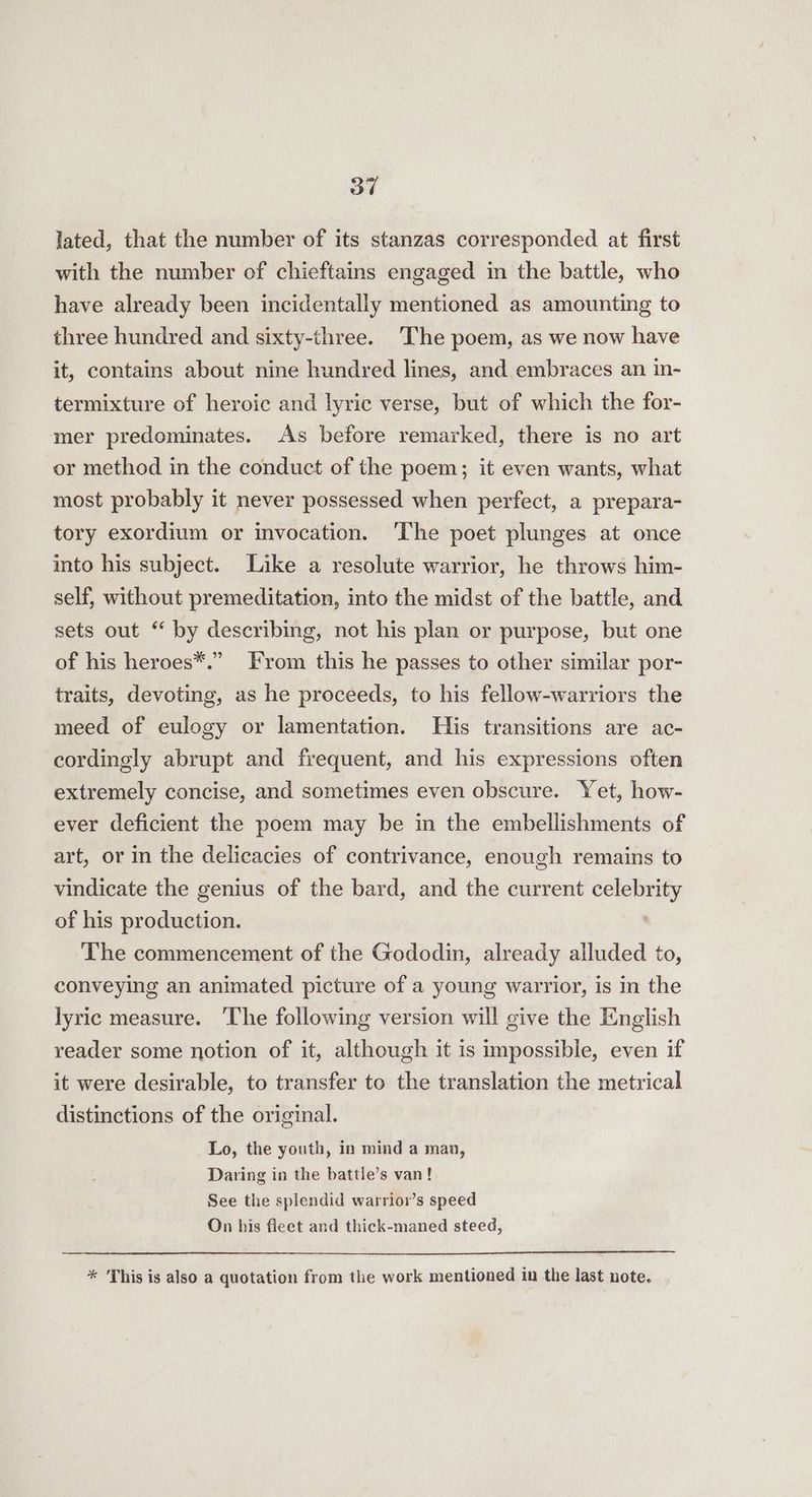lated, that the number of its stanzas corresponded at first with the number of chieftains engaged in the battle, who have already been incidentally mentioned as amounting to three hundred and sixty-three. The poem, as we now have it, contains about nine hundred lines, and embraces an in- termixture of heroic and lyric verse, but of which the for- mer predominates. As before remarked, there is no art or method in the conduct of the poem; it even wants, what most probably it never possessed when perfect, a prepara- tory exordium or invocation. ‘The poet plunges at once into his subject. Like a resolute warrior, he throws him- self, without premeditation, into the midst of the battle, and sets out “ by describing, not his plan or purpose, but one of his heroes*.” From this he passes to other similar por- traits, devoting, as he proceeds, to his fellow-warriors the meed of eulogy or lamentation. His transitions are ac- cordingly abrupt and frequent, and his expressions often extremely concise, and sometimes even obscure. Yet, how- ever deficient the poem may be in the embellishments of art, or in the delicacies of contrivance, enough remains to vindicate the genius of the bard, and the current celebrity of his production. The commencement of the Gododin, already alluded to, conveying an animated picture of a young warrior, is in the lyric measure. The following version will give the English reader some notion of it, although it is impossible, even if it were desirable, to transfer to the translation the metrical distinctions of the original. Lo, the youth, in mind a man, Daring in the battle’s van! See the splendid warrior’s speed On his fleet and thick-maned steed, * This is also a quotation from the work mentioned in the last note.