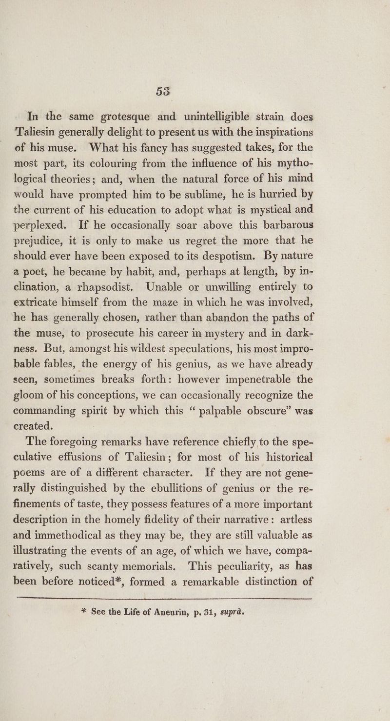 In the same grotesque and unintelligible strain does Taliesin generally delight to present us with the inspirations of his muse. What his fancy has suggested takes, for the most part, its colouring from the influence of his mytho- logical theories; and, when the natural force of his mind would have prompted him to be sublime, he is hurried by the current of his education to adopt what is mystical and perplexed. If he occasionally soar above this barbarous prejudice, it is only to make us regret the more that he should ever have been exposed to its despotism. By nature a poet, he becaine by habit, and, perhaps at length, by in- clination, a rhapsodist. Unable or unwilling entirely to extricate himself from the maze in which he was involved, he has generally chosen, rather than abandon the paths of the muse, to prosecute his career in mystery and in dark- ness. But, amongst his wildest speculations, his most impro- bable fables, the energy of his genius, as we have already seen, sometimes breaks forth: however impenetrable the gloom of his conceptions, we can occasionally recognize the commanding spirit by which this “ palpable obscure” was created. The foregoing remarks have reference chiefly to the spe- culative effusions of Taliesin; for most of his historical poems are of a different character. If they are not gene- rally distinguished by the ebullitions of genius or the re- finements of taste, they possess features of a more important description in the homely fidelity of their narrative: artless and immethodical as they may be, they are still valuable as illustrating the events of an age, of which we have, compa- ratively, such scanty memorials. This peculiarity, as has been before noticed*, formed a remarkable distinction of * See the Life of Aneurin, p. 31, supra.