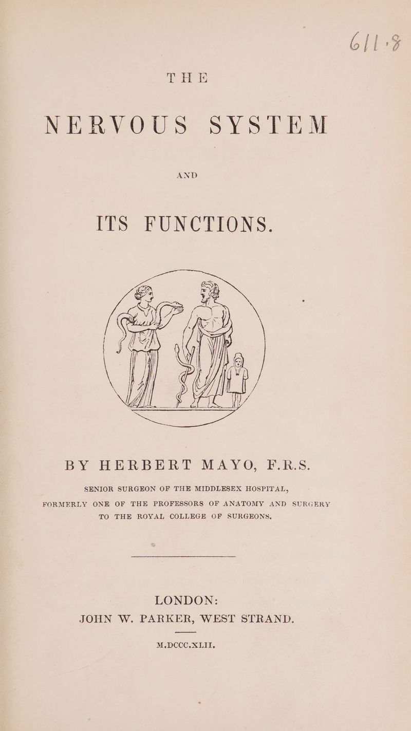 NERVOUS SYSTEM AND ITS FUNCTIONS. BY HERBERT MAYO, F.R.S. SENIOR SURGEON OF THE MIDDLESEX HOSPITAL, FORMERLY ONE OF THE PROFESSORS OF ANATOMY AND SURGERY TO THE ROYAL COLLEGE OF SURGEONS. LONDON: JOHN W. PARKER, WEST STRAND. —_ M.DCCC. XLII.