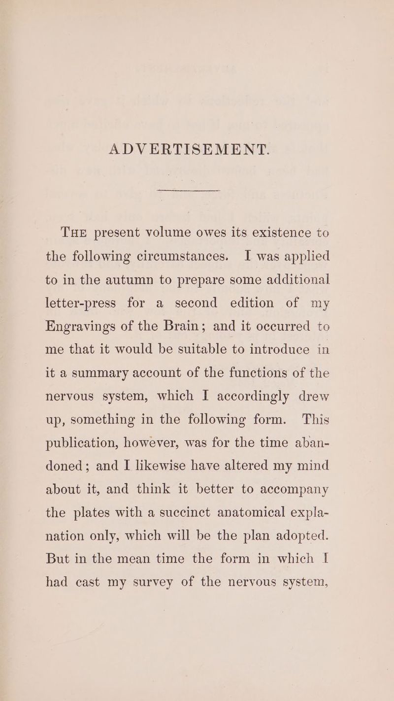 ADVERTISEMENT. THE present volume owes its existence to the following circumstances. I was applied to in the autumn to prepare some additional letter-press for a second edition of my Engravings of the Brain; and it occurred to me that it would be suitable to introduce in it a summary account of the functions of the nervous system, which I accordingly drew up, something in the following form. This publication, however, was for the time aban- doned; and I likewise have altered my mind about it, and think it better to accompany the plates with a succinct anatomical expla- nation only, which will be the plan adopted. But in the mean time the form in which I had cast my survey of the nervous system,