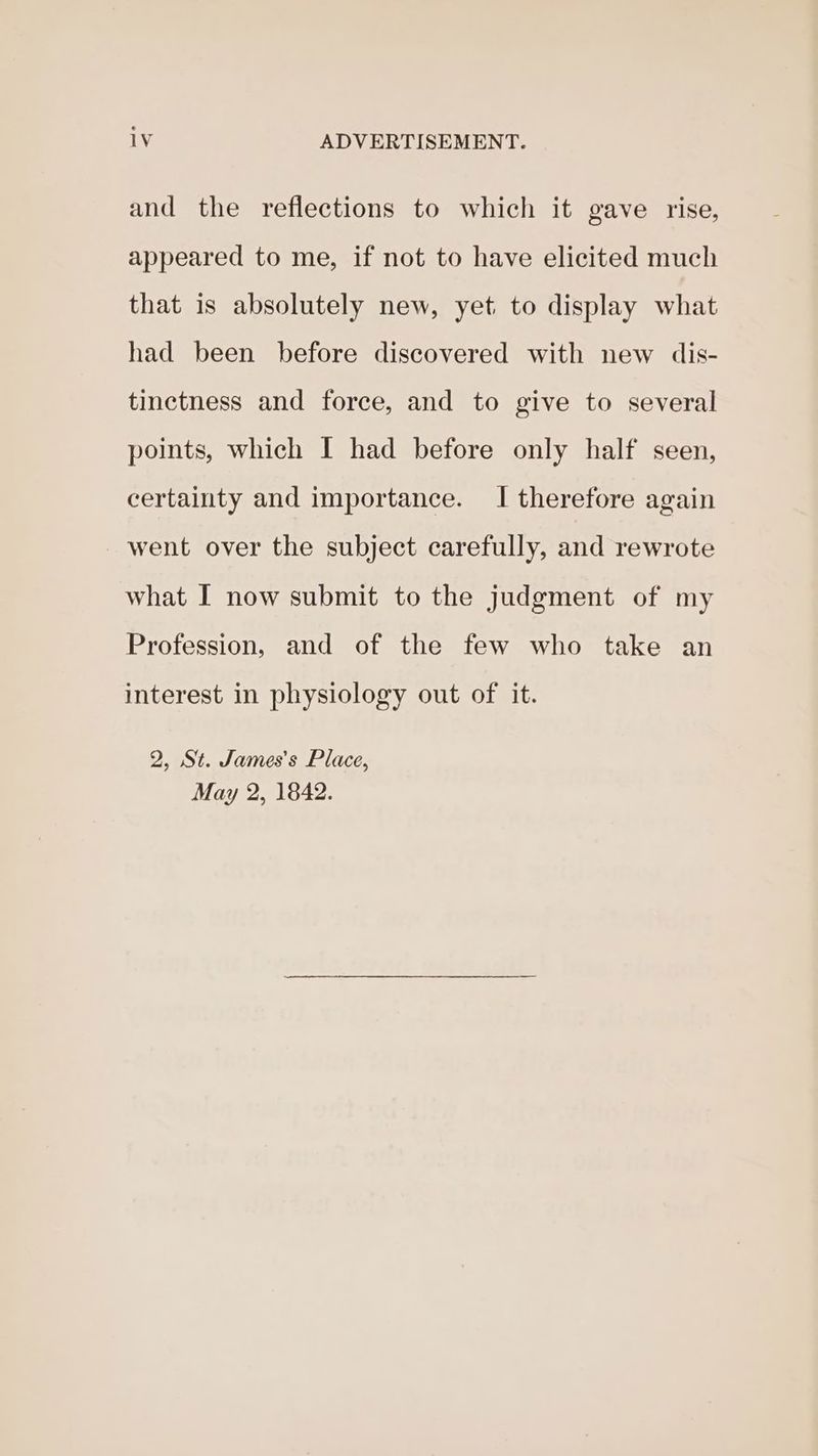 and the reflections to which it gave rise, appeared to me, if not to have elicited much that is absolutely new, yet to display what had been before discovered with new dis- tinctness and force, and to give to several points, which I had before only half seen, certainty and importance. I therefore again went over the subject carefully, and rewrote what I now submit to the judgment of my Profession, and of the few who take an interest in physiology out of it. 2, St. James’s Place, May 2, 1842.