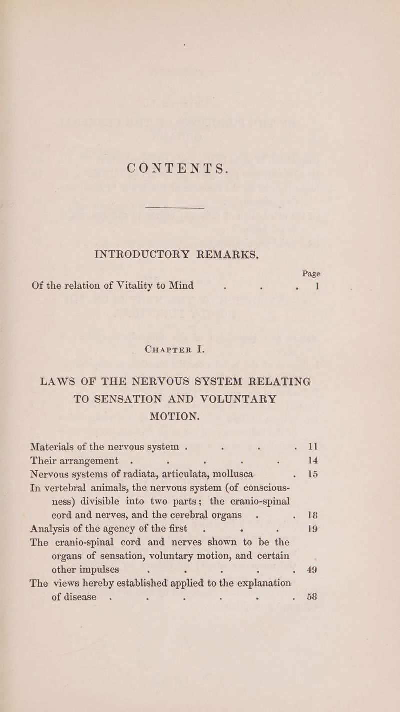 CONT ENTS. INTRODUCTORY REMARKS, Page Of the relation of Vitality to Mind : : atl CHAPTER I. LAWS OF THE NERVOUS SYSTEM RELATING TO SENSATION AND VOLUNTARY MOTION. Materials of the nervous system . : : corel Their arrangement . : : 14 Nervous systems of radiata, auichlat, Petiises . In vertebral animals, the nervous system (of conscious- ness) divisible into two parts; the cranio-spinal cord and nerves, and the cerebral organs. «18 Analysis of the agency of the first. : 19 The cranio-spinal cord and nerves shown to be ae organs of sensation, voluntary motion, and certain other impulses : . Ag The views hereby established applied to the SB alsanilen of disease. : : . 58