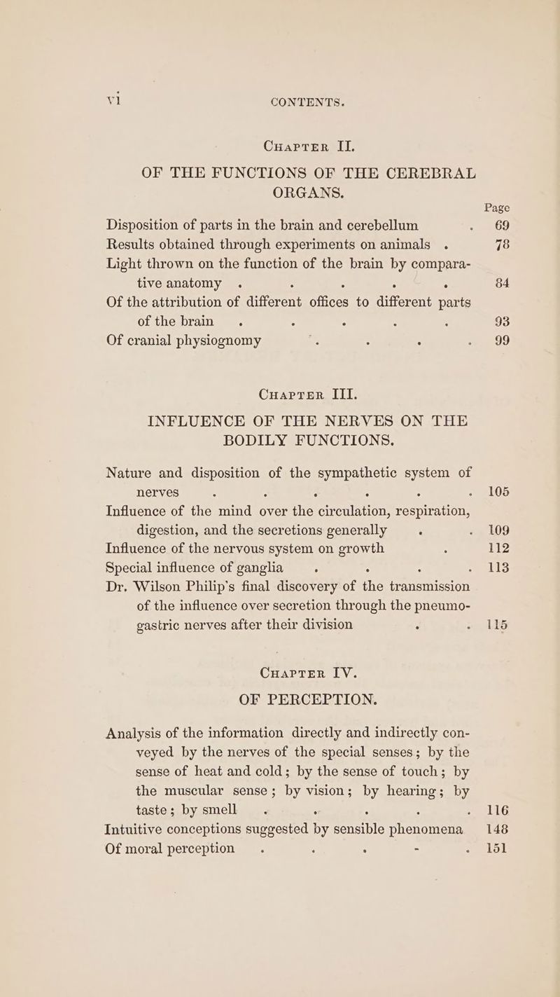 CuarpteErR II. OF THE FUNCTIONS OF THE CEREBRAL ORGANS. Page Disposition of parts in the brain and cerebellum -eo Results obtained through experiments on animals . 78 Light thrown on the function of the brain by compara- tive anatomy . . 84 Of the attribution of different omens to different parts of the brain . : ° : : 93 Of cranial physiognomy ss ; : a, CuaprTer III. INFLUENCE OF THE NERVES ON THE BODILY FUNCTIONS. Nature and disposition of the sympathetic system of nerves ° ° : . - 105 Influence of the mind over the eeeeueon respiration, digestion, and the secretions generally : «+, 09 Influence of the nervous system on growth : 112 Special influence of ganglia : is Dr. Wilson Philip's final discovery of the eoertieth of the influence over secretion through the pneumo- gastric nerves after their division : re ce CuaPTrer IV. OF PERCEPTION. Analysis of the information directly and indirectly con- veyed by the nerves of the special senses; by the sense of heat and cold; by the sense of touch; by the muscular sense; by vision; by hearing; by taste; by smell . : : 116 Intuitive conceptions suggested by Carine phenomena 148 Of moral perception . ‘ ; - Tey
