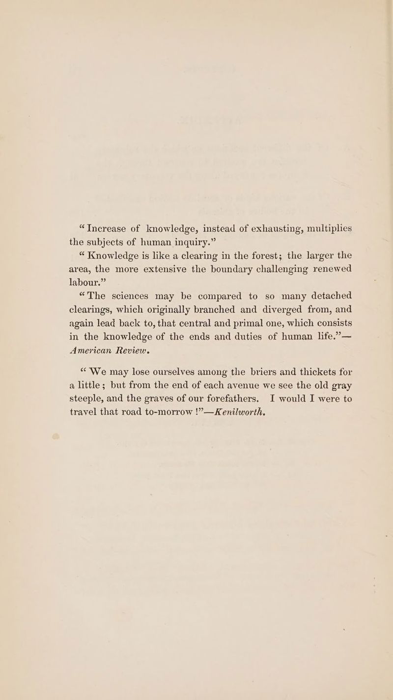 “Increase of knowledge, instead of exhausting, multiplies the subjects of human inquiry.” “ Knowledge is like a clearing in the forest; the larger the area, the more extensive the boundary challenging renewed labour.” “The sciences may be compared to so many detached clearings, which originally branched and diverged from, and again lead back to, that central and primal one, which consists in the knowledge of the ends and duties of human life.”— American Review. “We may lose ourselves among the briers and thickets for a little; but from the end of each avenue we see the old gray steeple, and the graves of our forefathers. I would I were to travel that road to-morrow !”—Kenilworth.