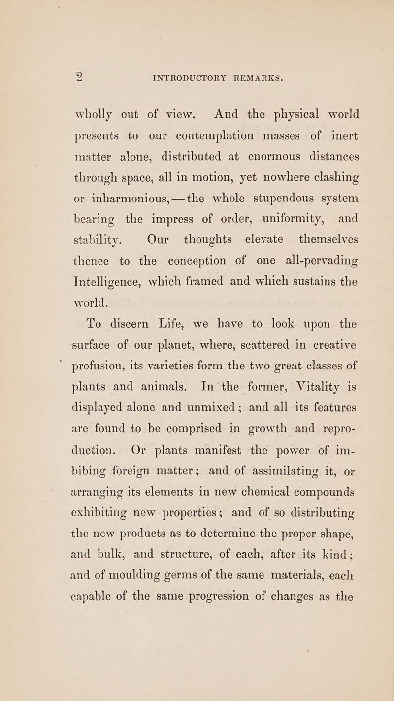 wholly out of view. And the physical world presents to our contemplation masses of inert matter alone, distributed at enormous distances through space, all in motion, yet nowhere clashing or inharmonious,—the whole stupendous system bearing the impress of order, uniformity, and stability. Our thoughts elevate themselves thence to the conception of one all-pervading Intelligence, which framed and which sustains the world. To discern Life, we have to look upon the surface of our planet, where, scattered in creative profusion, its varieties form the two great classes of plants and animals. In the former, Vitality is displayed alone and unmixed; and all its features are found to be comprised in growth and repro- duction. Or plants manifest the power of im- bibing foreign matter; and of assimilating it, or arranging its elements in new chemical compounds exhibiting new properties; and of so distributing the new products as to determine the proper shape, and bulk, and structure, of each, after its kind; and of moulding germs of the same materials, each capable of the same progression of changes as the