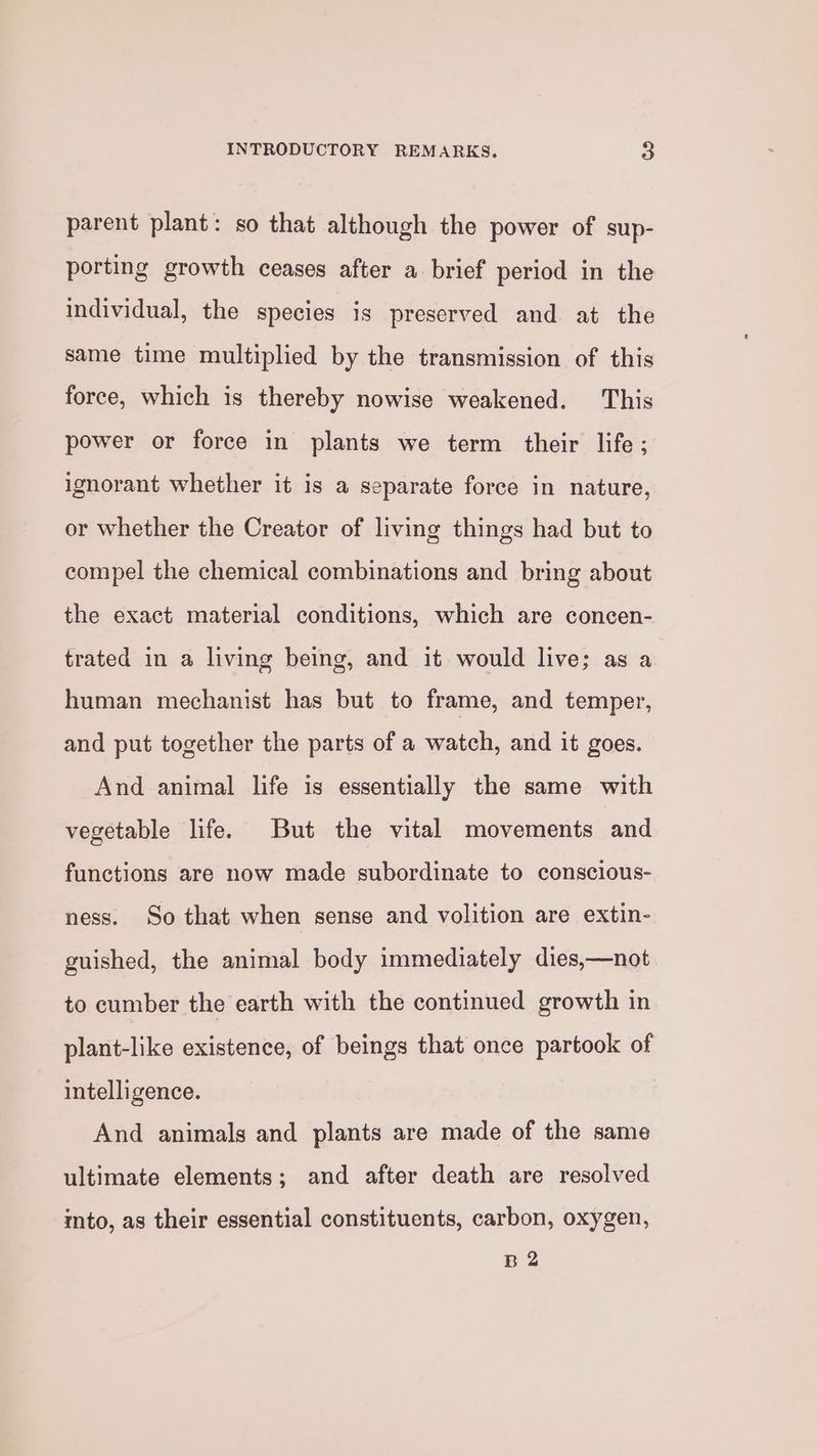 parent plant: so that although the power of sup- porting growth ceases after a brief period in the individual, the species is preserved and at the same time multiplied by the transmission of this force, which is thereby nowise weakened. This power or force in plants we term their life ; ignorant whether it is a separate force in nature, or whether the Creator of living things had but to compel the chemical combinations and bring about the exact material conditions, which are concen- trated in a living being, and it would live; as a human mechanist has but to frame, and temper, and put together the parts of a watch, and it goes. And animal life is essentially the same with vegetable life. But the vital movements and functions are now made subordinate to conscious- ness. So that when sense and volition are extin- guished, the animal body immediately dies,—not to cumber the earth with the continued growth in plant-like existence, of beings that once partook of intelligence. And animals and plants are made of the same ultimate elements; and after death are resolved mto, as their essential constituents, carbon, oxygen, B 2