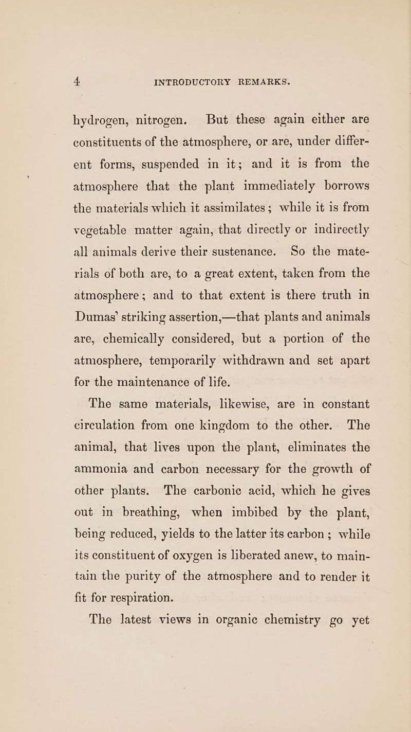 hydrogen, nitrogen. But these again either are constituents of the atmosphere, or are, under differ- ent forms, suspended in it; and it is from the atmosphere that the plant immediately borrows the materials which it assimilates; while it is from vegetable matter again, that directly or indirectly all animals derive their sustenance. So the mate- rials of both are, to a great extent, taken from the atmosphere; and to that extent is there truth in Dumas’ striking assertion,—that plants and animals are, chemically considered, but a portion of the atmosphere, temporarily withdrawn and set apart for the maintenance of life. The same materials, likewise, are in constant circulation from one kingdom to the other. The animal, that lives upon the plant, eliminates the ammonia and carbon necessary for the growth of other plants. The carbonic acid, which he gives out in breathing, when imbibed by the plant, being reduced, yields to the latter its carbon ; while its constituent of oxygen is liberated anew, to main- tain the purity of the atmosphere and to render it fit for respiration. The latest views in organic chemistry go yet