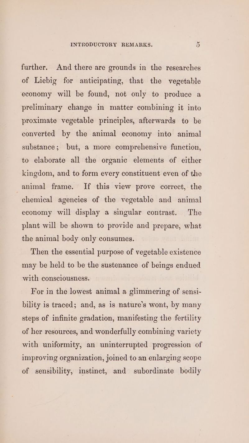 further. And there are grounds in the researches of Liebig for anticipating, that the vegetable economy will be found, not only to produce a preliminary change in matter combining it into proximate vegetable principles, afterwards to be converted by the animal economy into animal substance; but, a more comprehensive function, to elaborate all the organic elements of either kingdom, and to form every constituent even of the animal frame. If this view prove correct, the chemical agencies of the vegetable and animal economy will display a singular contrast. The plant will be shown to provide and prepare, what the animal body only consumes. Then the essential purpose of vegetable existence may be held to be the sustenance of beings endued with consciousness. For in the lowest animal a glimmering of sensi- bility is traced; and, as 1s nature’s wont, by many steps of infinite gradation, manifesting the fertility of her resources, and wonderfully combining variety with uniformity, an uninterrupted progression of improving organization, joined to an enlarging scope of sensibility, instinct, and subordinate bodily