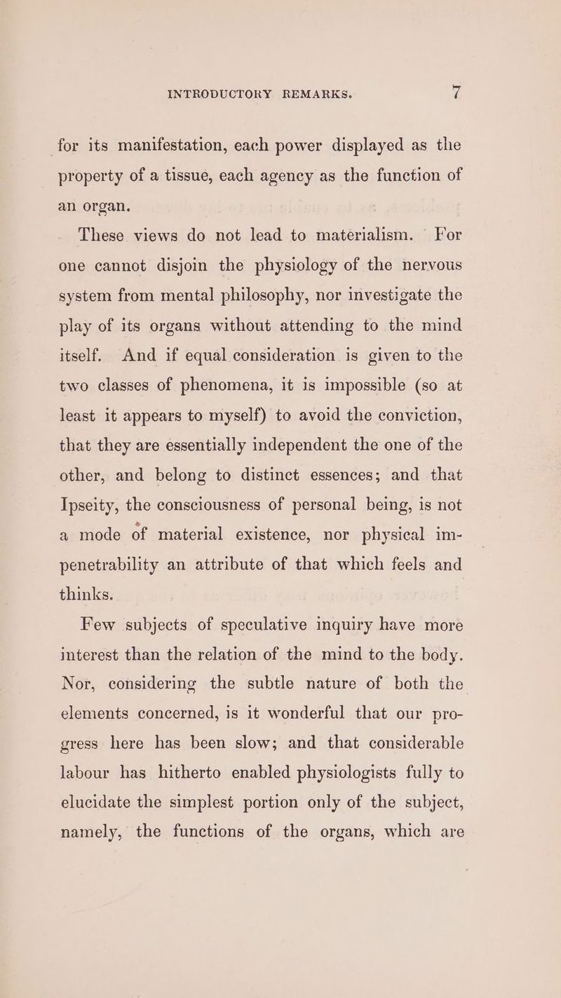 for its manifestation, each power displayed as the property of a tissue, each agency as the function of an organ. These views do not lead to materialism. For one cannot disjoin the physiology of the nervous system from mental philosophy, nor investigate the play of its organs without attending to the mind itself. And if equal consideration is given to the two classes of phenomena, it is impossible (so at least it appears to myself) to avoid the conviction, that they are essentially independent the one of the other, and belong to distinct essences; and that Ipseity, the consciousness of personal being, is not a mode of material existence, nor physical im- penetrability an attribute of that which feels and thinks. Few subjects of speculative inquiry have more interest than the relation of the mind to the body. Nor, considering the subtle nature of both the elements concerned, is it wonderful that our pro- gress here has been slow; and that considerable labour has hitherto enabled physiologists fully to elucidate the simplest portion only of the subject, namely, the functions of the organs, which are