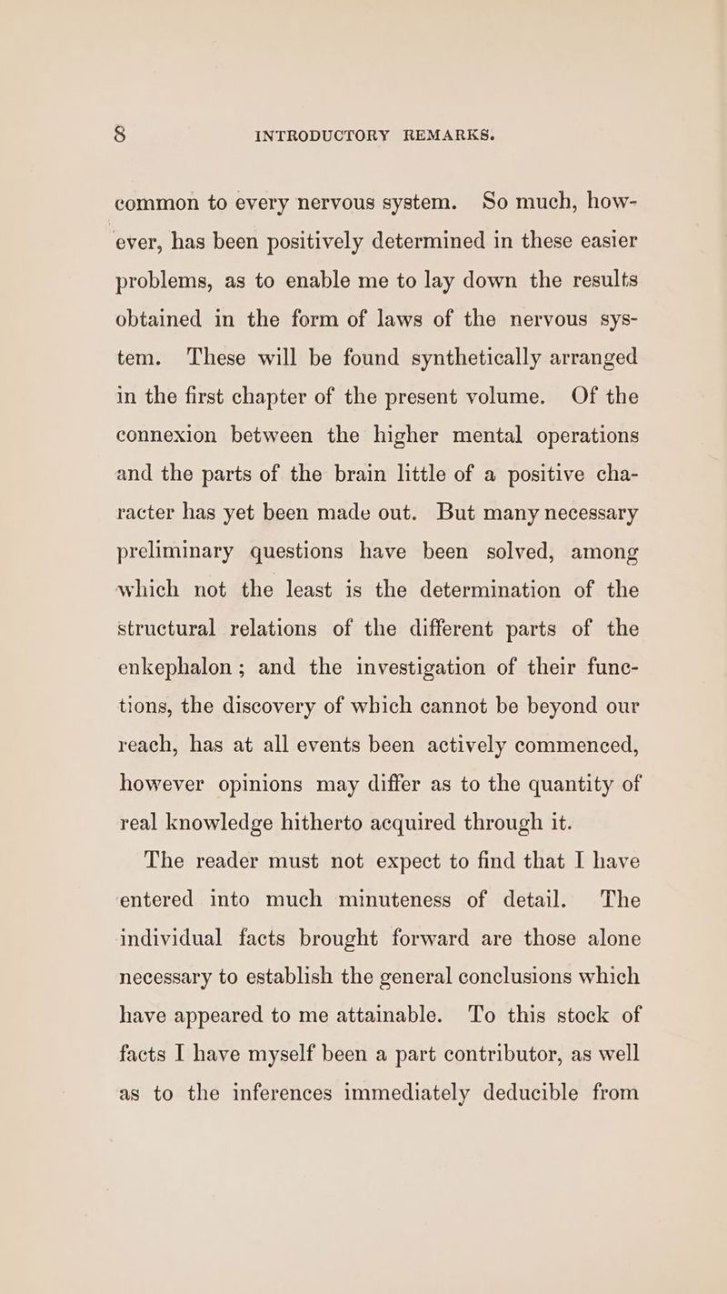 common to every nervous system. So much, how- ‘ever, has been positively determined in these easier problems, as to enable me to lay down the results obtained in the form of laws of the nervous sys- tem. These will be found synthetically arranged in the first chapter of the present volume. Of the connexion between the higher mental operations and the parts of the brain little of a positive cha- racter has yet been made out. But many necessary preliminary questions have been solved, among which not the least is the determination of the structural relations of the different parts of the enkephalon ; and the investigation of their func- tions, the discovery of which cannot be beyond our reach, has at all events been actively commenced, however opinions may differ as to the quantity of real knowledge hitherto acquired through it. The reader must not expect to find that I have entered into much minuteness of detail. The individual facts brought forward are those alone necessary to establish the general conclusions which have appeared to me attainable. To this stock of facts I have myself been a part contributor, as well as to the inferences immediately deducible from