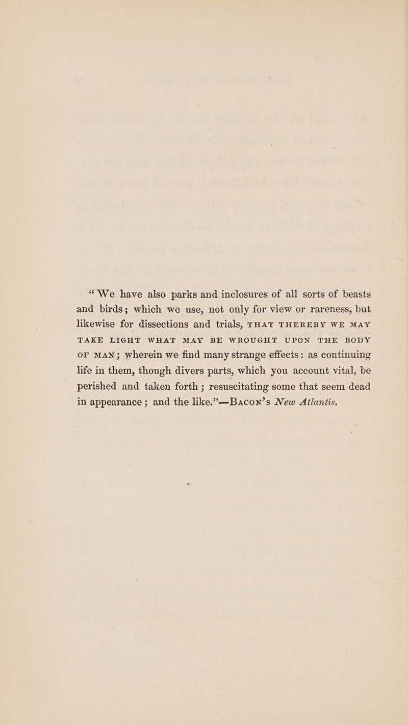 “We have also parks and inclosures of all sorts of beasts and birds; which we use, not only for view or rareness, but likewise for dissections and trials, rHaT THEREBY WE MAY TAKE LIGHT WHAT MAY BE WROUGHT UPON THE BODY OF MAN; wherein we find many strange effects: as continuing life in them, though divers parts, which you account vital, be perished and taken forth ; resuscitating some that seem dead in appearance ; and the like.”—Bacon’s New Atlantis.