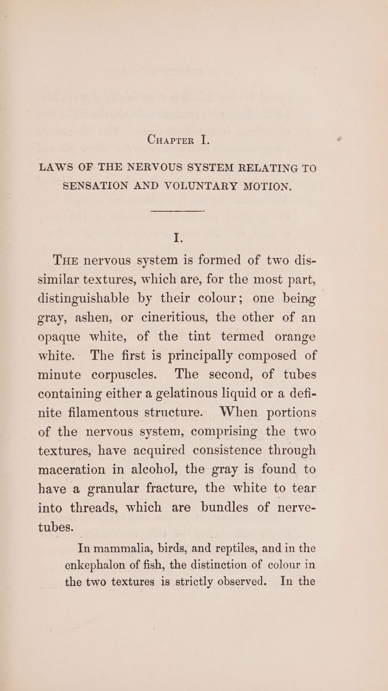 LAWS OF THE NERVOUS SYSTEM RELATING TO SENSATION AND VOLUNTARY MOTION. I. THE nervous system is formed of two dis- similar textures, which are, for the most part, distinguishable by their colour; one being gray, ashen, or cineritious, the other of an opaque white, of the tint termed orange white. The first is principally composed of minute corpuscles. The second, of tubes containing either a gelatinous liquid or a defi- nite filamentous structure. When portions of the nervous system, comprising the two. textures, have acquired consistence through maceration in alcohol, the gray is found to have a granular fracture, the white to tear into threads, which are bundles of nerve- tubes. In mammalia, birds, and reptiles, and in the enkephalon of fish, the distinction of colour in the two textures is strictly observed. In the