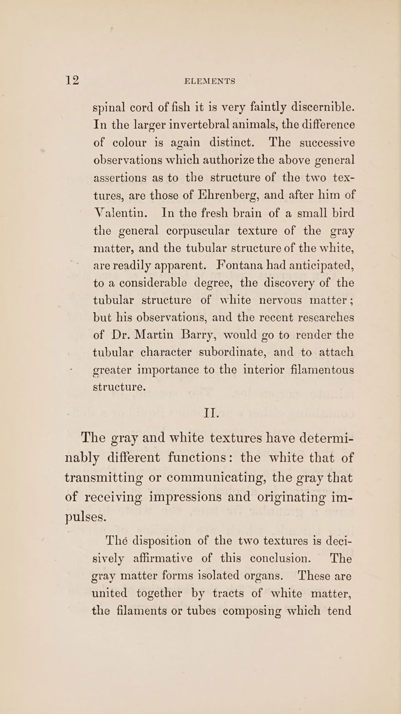 spinal cord of fish it is very faintly discernible. In the larger invertebral animals, the difference of colour is again distinct. The successive observations which authorize the above general assertions as to the structure of the two tex- tures, are those of Ehrenberg, and after him of Valentin. In the fresh brain of a small bird the general corpuscular texture of the gray matter, and the tubular structure of the white, arereadily apparent. Fontana had anticipated, to a considerable degree, the discovery of the tubular structure of white nervous matter; but his observations, and the recent researches of Dr. Martin Barry, would go to render the tubular character subordinate, and to attach greater importance to the interior filamentous structure. II. Thé disposition of the two textures is deci- sively affirmative of this conclusion. The gray matter forms isolated organs. These are united together by tracts of white matter, the filaments or tubes composing which tend