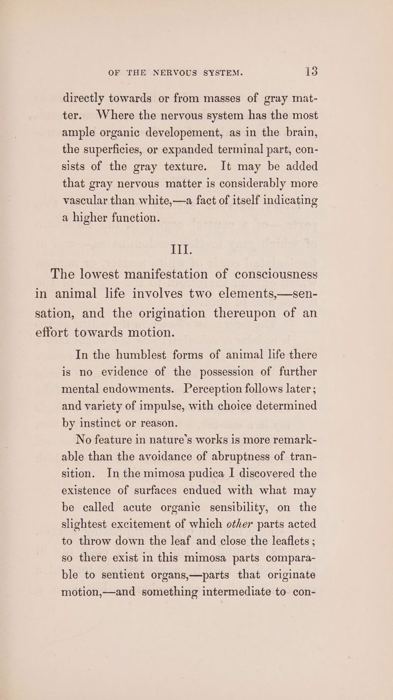 directly towards or from masses of gray mat- ter. Where the nervous system has the most ample organic developement, as in the brain, the superficies, or expanded terminal part, con- sists of the gray texture. It may be added that gray nervous matter is considerably more vascular than white,—a fact of itself indicating a higher function. HHI. The lowest manifestation of consciousness in animal life involves two elements,—sen- sation, and the origination thereupon of an effort towards motion. In the humblest forms of animal life there is no evidence of the possession of further mental endowments. Perception follows later ; and variety of impulse, with choice determined by instinct or reason. No feature in nature’s works is more remark- able than the avoidance of abruptness of tran- sition. In the mimosa pudica I discovered the existence of surfaces endued with what may be called acute organic sensibility, on the slightest excitement of which other parts acted to throw down the leaf and close the leaflets ; so there exist in this mimosa parts compara- ble to sentient organs,—parts that originate motion,—and something intermediate to. con-