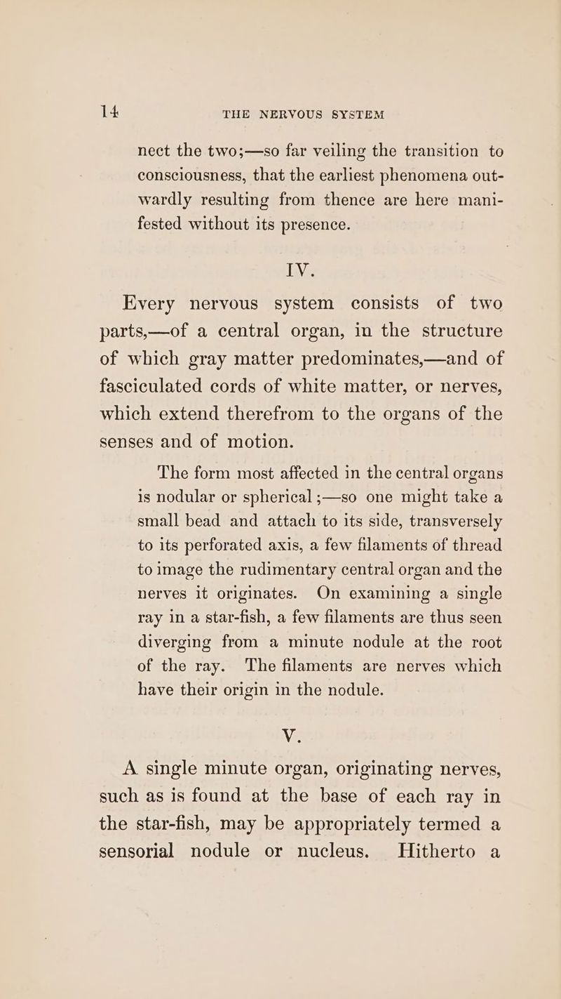 nect the two;—so far veiling the transition to consciousness, that the earliest phenomena out- wardly resulting from thence are here mani- fested without its presence. We The form most affected in the central organs is nodular or spherical ;—so one might take a small bead and attach to its side, transversely to its perforated axis, a few filaments of thread to image the rudimentary central organ and the nerves it originates. On examining a single ray in a star-fish, a few filaments are thus seen diverging from a minute nodule at the root of the ray. The filaments are nerves which have their origin in the nodule. V.