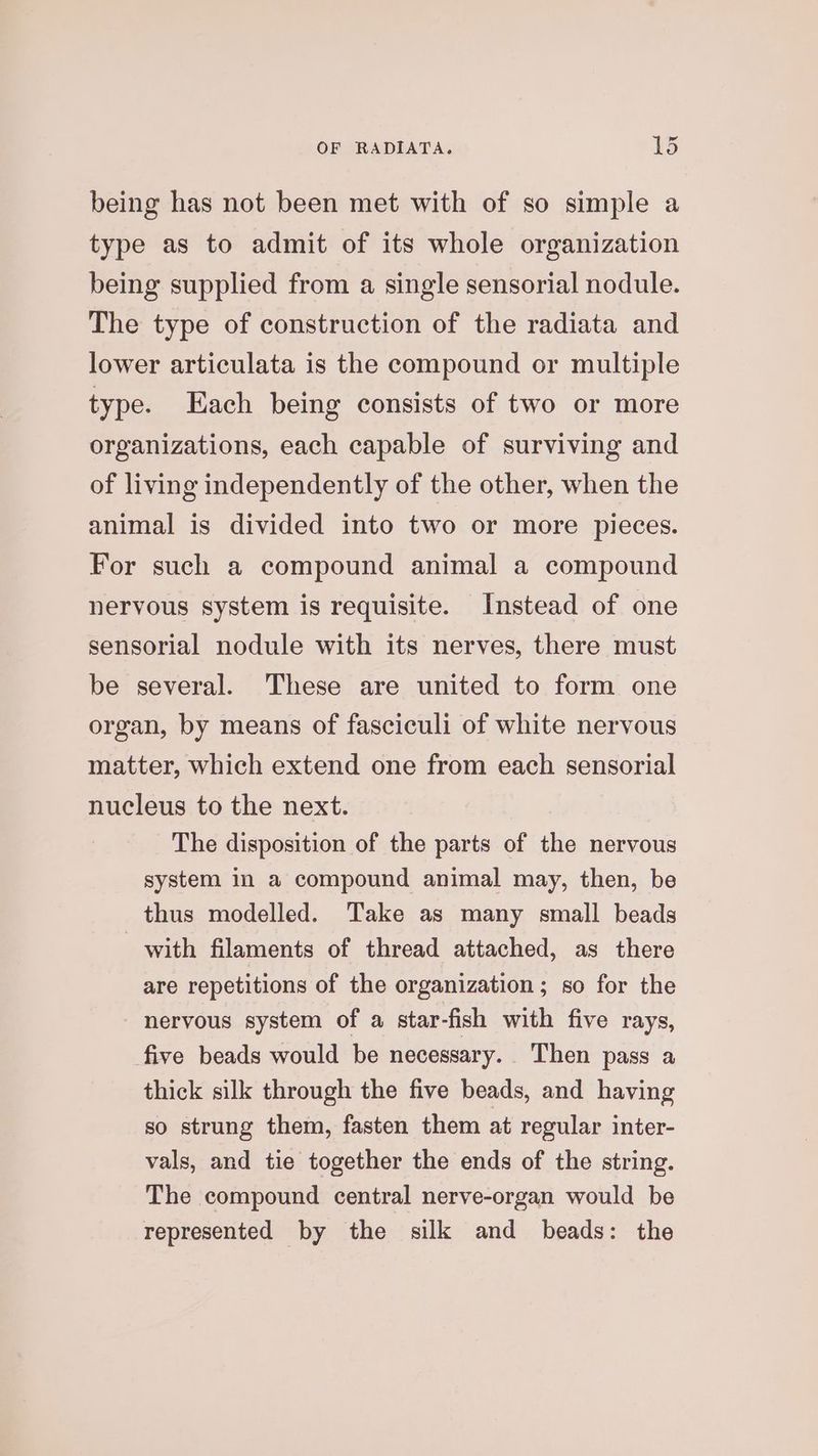 ad being has not been met with of so simple a type as to admit of its whole organization being supplied from a single sensorial nodule. The type of construction of the radiata and lower articulata is the compound or multiple type. Each being consists of two or more organizations, each capable of surviving and of living independently of the other, when the animal is divided into two or more pieces. For such a compound animal a compound nervous system is requisite. Instead of one sensorial nodule with its nerves, there must be several. These are united to form one organ, by means of fasciculi of white nervous matter, which extend one from each sensorial nucleus to the next. The disposition of the parts of the nervous system in a compound animal may, then, be thus modelled. Take as many small beads with filaments of thread attached, as there are repetitions of the organization; so for the nervous system of a star-fish with five rays, five beads would be necessary. Then pass a thick silk through the five beads, and having so strung them, fasten them at regular inter- vals, and tie together the ends of the string. The compound central nerve-organ would be represented by the silk and beads: the