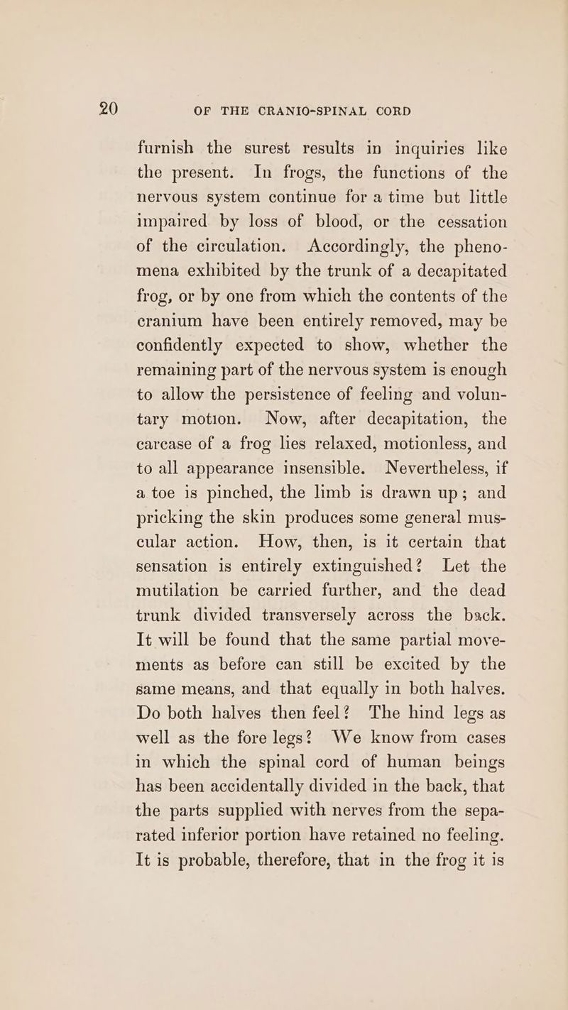 furnish the surest results in inquiries like the present. In frogs, the functions of the nervous system continue for a time but little impaired by loss of blood, or the cessation of the circulation. Accordingly, the pheno- mena exhibited by the trunk of a decapitated frog, or by one from which the contents of the cranium have been entirely removed, may be confidently expected to show, whether the remaining part of the nervous system is enough to allow the persistence of feeling and volun- tary motion. Now, after decapitation, the carcase of a frog lies relaxed, motionless, and to all appearance insensible. Nevertheless, if a toe is pinched, the limb is drawn up; and pricking the skin produces some general mus- cular action. How, then, 1s it certain that sensation is entirely extinguished? Let the mutilation be carried further, and the dead trunk divided transversely across the back. It will be found that the same partial move- ments as before can still be excited by the same means, and that equally in both halves. Do both halves then feel? The hind legs as well as the fore legs? We know from cases in which the spinal cord of human beings has been accidentally divided in the back, that the parts supplied with nerves from the sepa- rated inferior portion have retained no feeling. It is probable, therefore, that in the frog it is