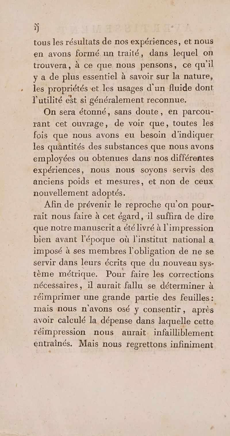 ÿ tous les résultats de nos expériences, et nous en avons formé un traité, dans lequel on trouvera, à ce que nous pensons, ce quil y a de plus essentiel à savoir sur la nature, les propriétés et les usages d'un fluide dont l'utilité est si généralement reconnue. On sera étonné, sans doute, en parcou- rant cet ouvrage, de voir que, toutes les fois que nous avons eu besoin d'indiquer les quantités des substances que nous avons employées ou obtenues dans nos différentes expériences, nous nous soyons servis des anciens poids et mesures, et non de ceux nouvellement adoptés. Afin de prévenir le reproche qu'on pour- rait nous faire à cet égard, il suffira de dire que notre manuscrit a été livré à l'impression bien avant l'époque où l'institut national a imposé à ses membres l'obligation de ne se servir dans leurs écrits que du nouveau sys- tème métrique. Pour faire les corrections nécessaires, il aurait fallu se déterminer à réimprimer une grande partie des feuilles : mais nous n'avons osé y consentir, après avoir calculé la dépense dans laquelle cette réimpression nous aurait infailliblement entrainés. Mais nous regrettons infiniment #
