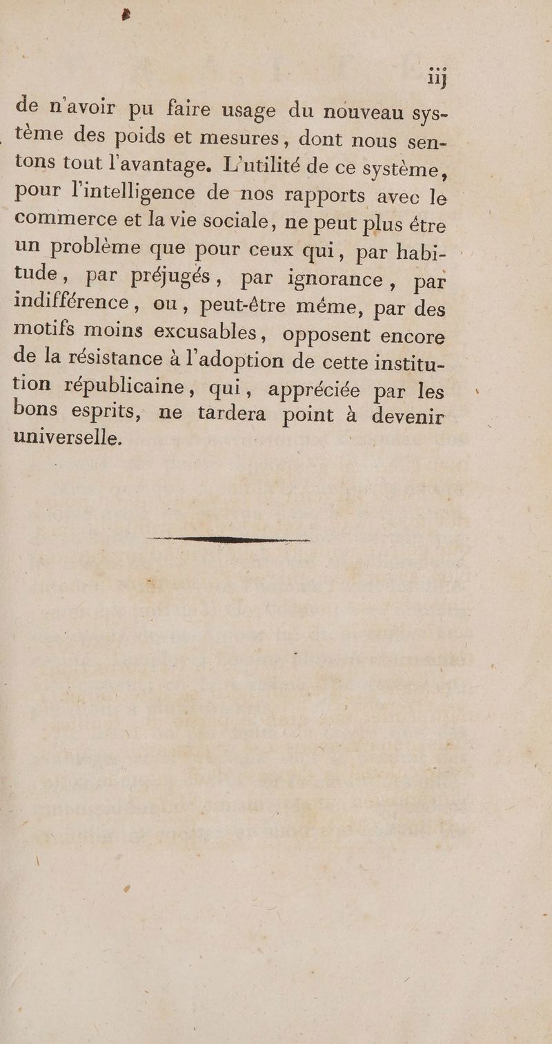 li] de n'avoir pu faire usage du nouveau Sys- _tème des poids et mesures, dont nous sen- tons tout l'avantage. L’utilité de ce système, pour l'intelligence de nos rapports avec le commerce et la vie sociale, ne peut plus étre un problème que pour ceux qui, par habi- : tude, par préjugés, par ignorance, par indifférence, ou, peut-être méme, par des motifs moins excusables, opposent encore de la résistance à l'adoption de cette institu- tion républicaine, qui, appréciée par les bons esprits, ne tardera point à devenir universelle. | |