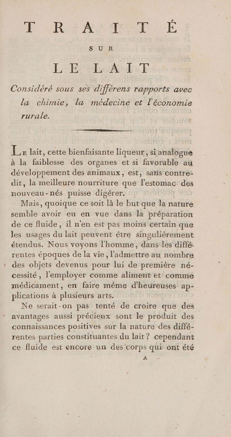EF ReMATMUE E SUR LE EA TT Considéré sous ses différens rapports avec la chimie, la médecine et l'économie rurale. Le lait, cette bienfaisante liqueur, sianalogue à la faiblesse des organes et si favorable au développement des animaux, est, saris contre: dit, la meilleure nourriture que l'estomac des nouveau-nés puisse digérer. Mais, quoique ce soit là le but que la nature semble avoir eu en vue dans la préparation de ce fluide, il n'en est pas moins certain que les usages du lait peuvent être singuliérement étendus. Nous voyons l'homme, dans les diffé: rentes époques de la vie, l’admettre au nombre des objets devenus pour lui de première né- cessité , l'employer comme aliment et: comme nl nent en faire même d'heureuses ap- plications à plusieurs arts. | Ne serait-on pas tenté de croire que des avantages aussi précieux sont le produit des connaissances positives sur la nature des diffé- rentes parties constituantes du lait ? cependant ce fluide est encore un des corps qui ont été 4