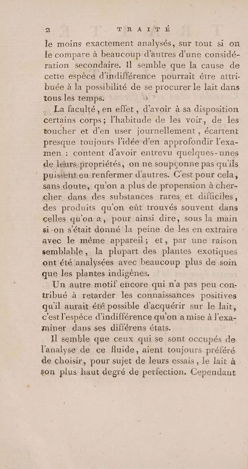 le moins exactement analysés, sur tout si on le compare à beaucoup d’autres d’une considé- ration secondaire. IL semble que la cause de cette espéca d'indifférence pourrait étre attri- buée à la possibilité de se procurer le lait dans tous les temps. ÿ La faculté, en effet, d'avoir à sa disposition certains Corps ; hab ride de les voir, de les toucher et d'en user journellement, A presque toujours l’idée d'en approfondir l'exa- men : content d'avoir entrevu quelques-unes de léurs-propriétés, on ne soupçonne pas quils puissent enu-renfermer d’autres. C'est poux cela, sans doute, qu'on a plus de propension à cher- cher dans des substances rares et difhciles, des produits qu'on eùüt trouvés souvent dans celles qu'on a, pour ainsi dire, sous la main si-on s'était donné la peine de les en extraire avec le même appareil; et, par une raison semblable, la plupart des plantes exotiques ont été analysées avec beaucoup plus de soin que les plantes indigènes. Un autre motif encore qui na pas peu con- tribué à retarder les connaissances positives quil aurait, été possible d'acquérir sur le lait, c'est l'espèce d’indifférence qu'on a mise à l’exa- miner dans ses diflérens états. Il semble que ceux qui se sont occupés de l'analyse de ce fluide, aient toujours préféré de choisir, pour sujet Fe leurs essais , le lait à son plus RU degré de perfection. Conte
