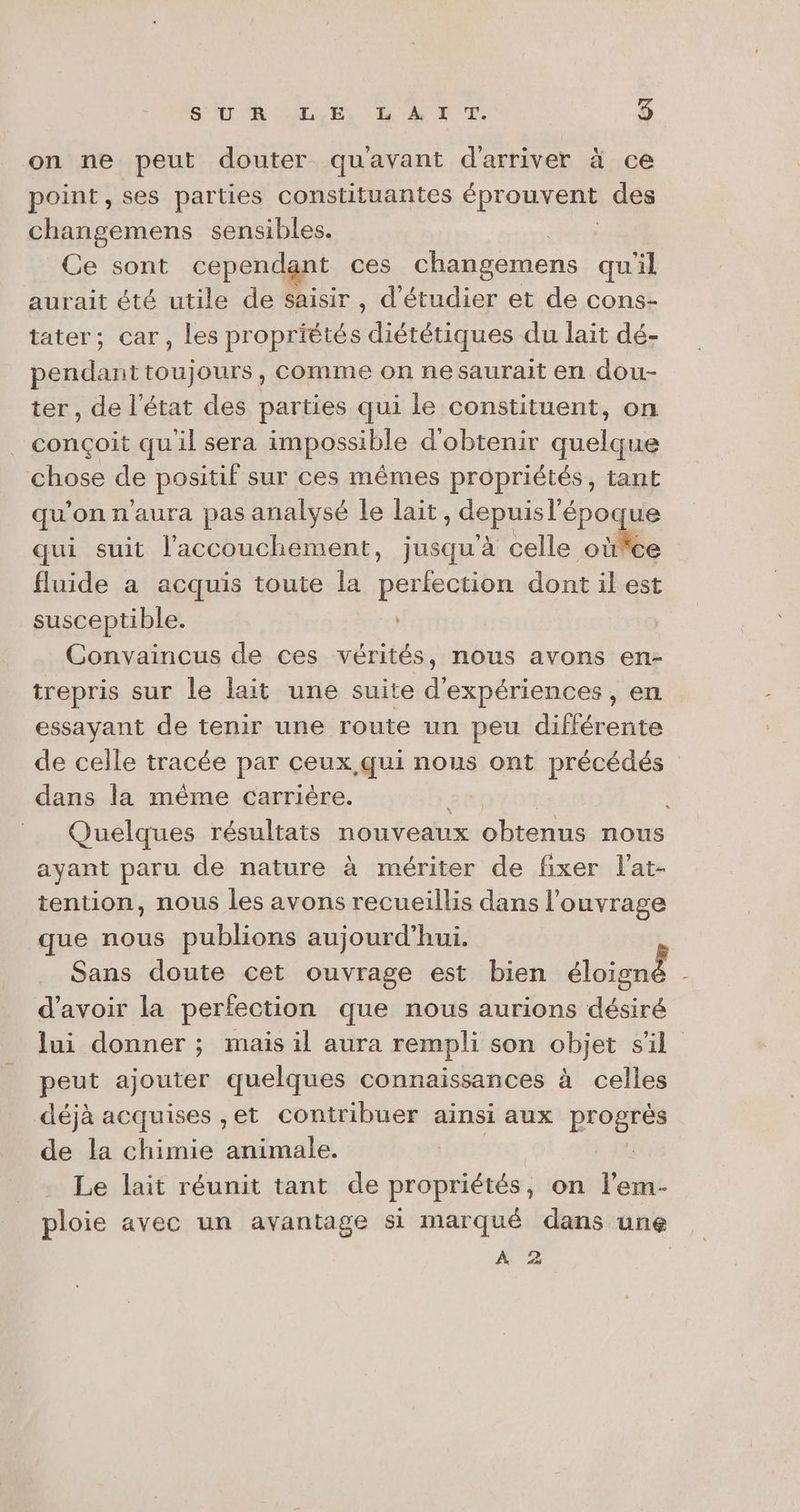 on ne peut douter qu'avant d'arriver à ce point, ses parties constituantes éprouvent des changemens sensibles. Ce sont cependant ces changemens quil aurait été utile de saisir, d'étudier et de cons- tater; car, les propriétés diététiques du lait dé- pendant toujours, comme on nesaurait en dou- ter, de l'état des parties qui le constituent, on conçoit quil sera impossible d'obtenir quelque chose de positif sur ces mêmes propriétés, tant qu'on n'aura pas analysé le lait, depuisl'époque qui suit l'accouchement, jusqu à telle oil fluide a acquis toute la perfection dont il est susceptible. Convaincus de ces vérités, nous avons en- trepris sur le lait une suite d'expériences, en essayant de tenir une route un peu différente de celle tracée par ceux qui nous ont précédés dans la même carrière. | Quelques résultats nouveaux obtenus nous ayant paru de nature à mériter de fixer l’at- tention, nous les avons recueillis dans l'ouvrage que nous publions aujourd’hui. Sans doute cet ouvrage est bien Sluien : d’avoir la perfection que nous aurions dédiré lui donner ; mais il aura rempli son objet s'il peut ajouter quelques connaissances à celles déjà acquises ,et contribuer ainsi aux progrès de la chimie animale. Le lait réunit tant de propriétés, on l’em- ploie avec un avantage si marqué dans une A 2