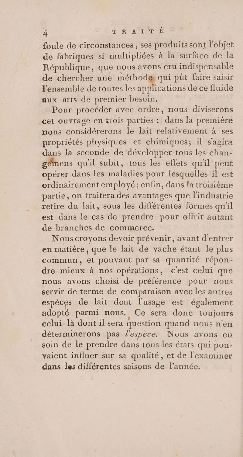 foule de circonstances , ses produits sont l'objet de fabriques si multipliées à la surface de la République, que nous avons cru indispensable de chercher une méthodes qui püt faire saisir l'ensemble de toutes les applications de ce fluide aux arts de premier besoin. Pour procéder avec ordre, nous diviserons cet ouvrage en tl'OIS parties : dans la première nous considérerons le lait relativement à ses propriétés physiques et chimiques; il s'agira dans la seconde de ‘développer tous les chan- gêmens quil subit, tous les effets qu'il peut opérer dans les Maladies pour lesquelles il est ordinairement employé; enfin, dans la troisième partie, on traitera des avantages que l'industrie retire du lait, sous les différentes formes qu'il est dans le cas de prendre pour offrir autant de branches de commerce. Nous croyons devoir prévenir, avant d'entrer en matière, que le lait de vache étant le plus commun, et pouvant par sa quantité répon- dre mieux à nos opérations, c'est celui que nous avons choisi de préférence pour nous servir de terme de comparaison avec les autres espèces de lait dont l'usage est également adopté parmi nous., Ce sera donc toujours celui-là dont il sera question quand nous n’en déterminerons pas l'espèce. Nous avons eu soin de le prendre dans tous les états qui pou- vaient influer sur sa qualité, et de l'examiner dans les différentes saisons de l’année.