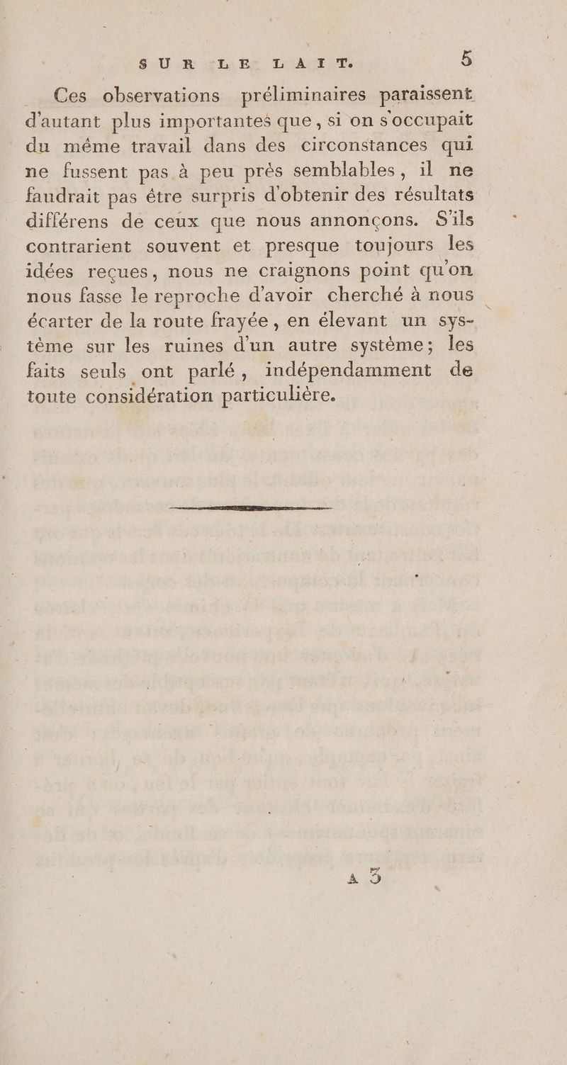 Ces observations préliminaires paraissent d'autant plus importantes que, si on s occupait du même travail dans des circonstances qui ne fussent pas à peu prés semblables, il ne faudrait pas étre surpris d'obtenir des résultats différens de ceux que nous annoncçons. S'ils contrarient souvent et presque toujours les idées reçues, nous ne craignons point quon nous fasse le reproche d'avoir cherché à nous écarter de la route frayée , en élevant un sys- tème sur les ruines d'un autre système; les faits seuls ont parlé, indépendamment de toute considération particulière. be CI