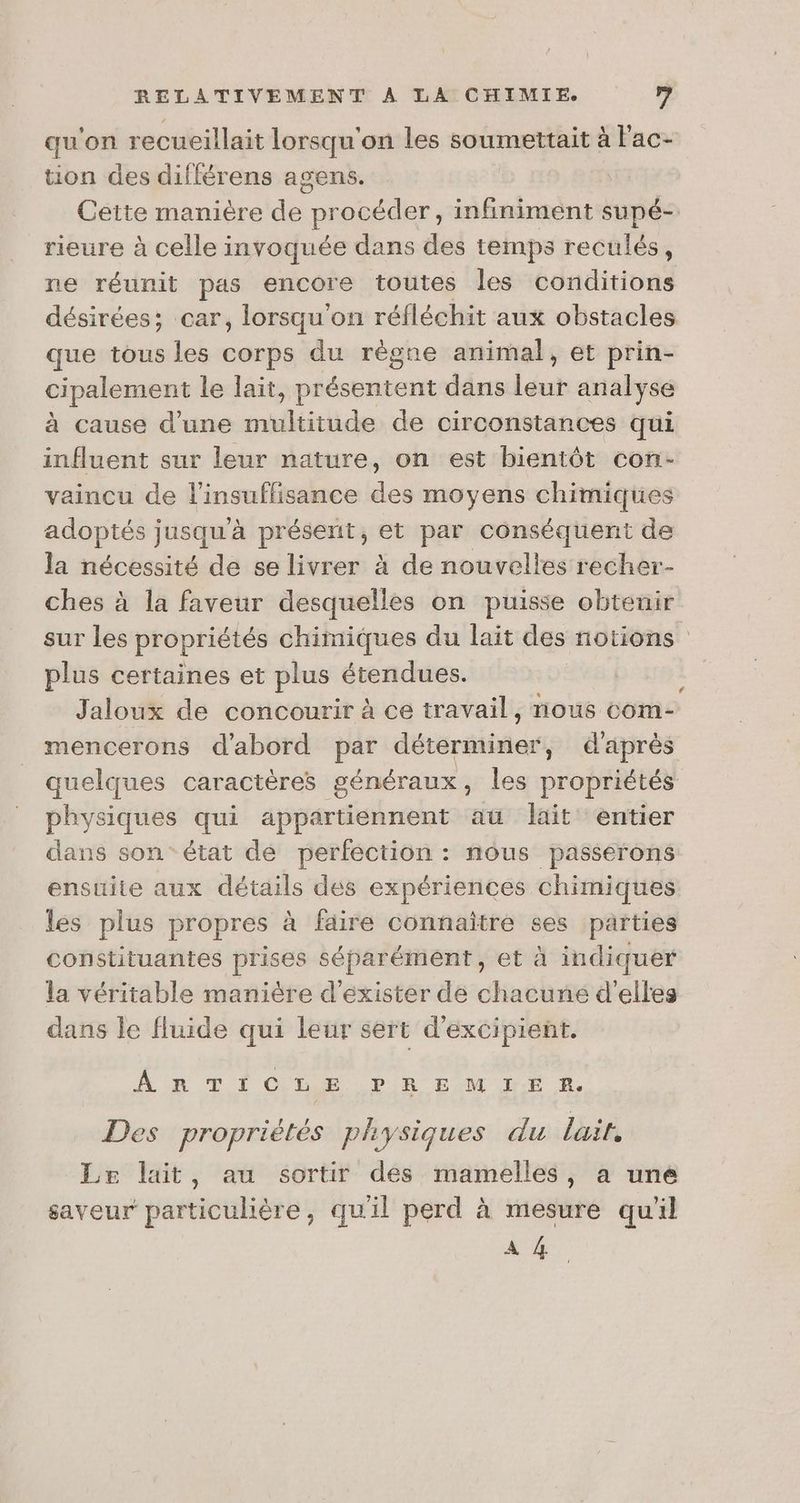 qu'on recueillait lorsqu'on les soumettait à l'ac- tion des différens agens. Cette manière des pr océder, infiniment supé- rieure à celle invoquée dans des temps reculés, ne réunit pas encore toutes les conditions désirées; car, lorsqu'on réfléchit aux obstacles que tous les corps du règne animal, et prin- cipalement le lait, cdseauere dans at analyse à cause d'une née de circonstances qui influent sur leur nature, on est bientôt con- vaincu de l'insuffisance des moyens chimiques adoptés jusqu'à présent, et par conséquent de la nécessité de se livrer à de nouvelles recher- ches à la faveur desquelles on puisse obteuir sur les propriétés chimiques du lait des notions plus certaines et plus KL ai Jaloux de concourir à ce travail, ee com- mencerons d'abord par dtsréinien d'après quelques caractères généraux, les probifutal physiques qui appartiennent aü lait entier dans son’ état de perfection : nous passerons ensuite aux détails dés expériences chimiques les plus propres à faire connaître ses parties constituantes prises séparément, et à indiquer la véritable manière d'exister de chacune d'elles dans le fluide qui leur sert d'excipient. # RAR TIOME PR EM IE À Des propriétés physiques du lait, Le lait, au sortir des mamelles, a une saveur particulière, quil perd à mesure qu'il A 4