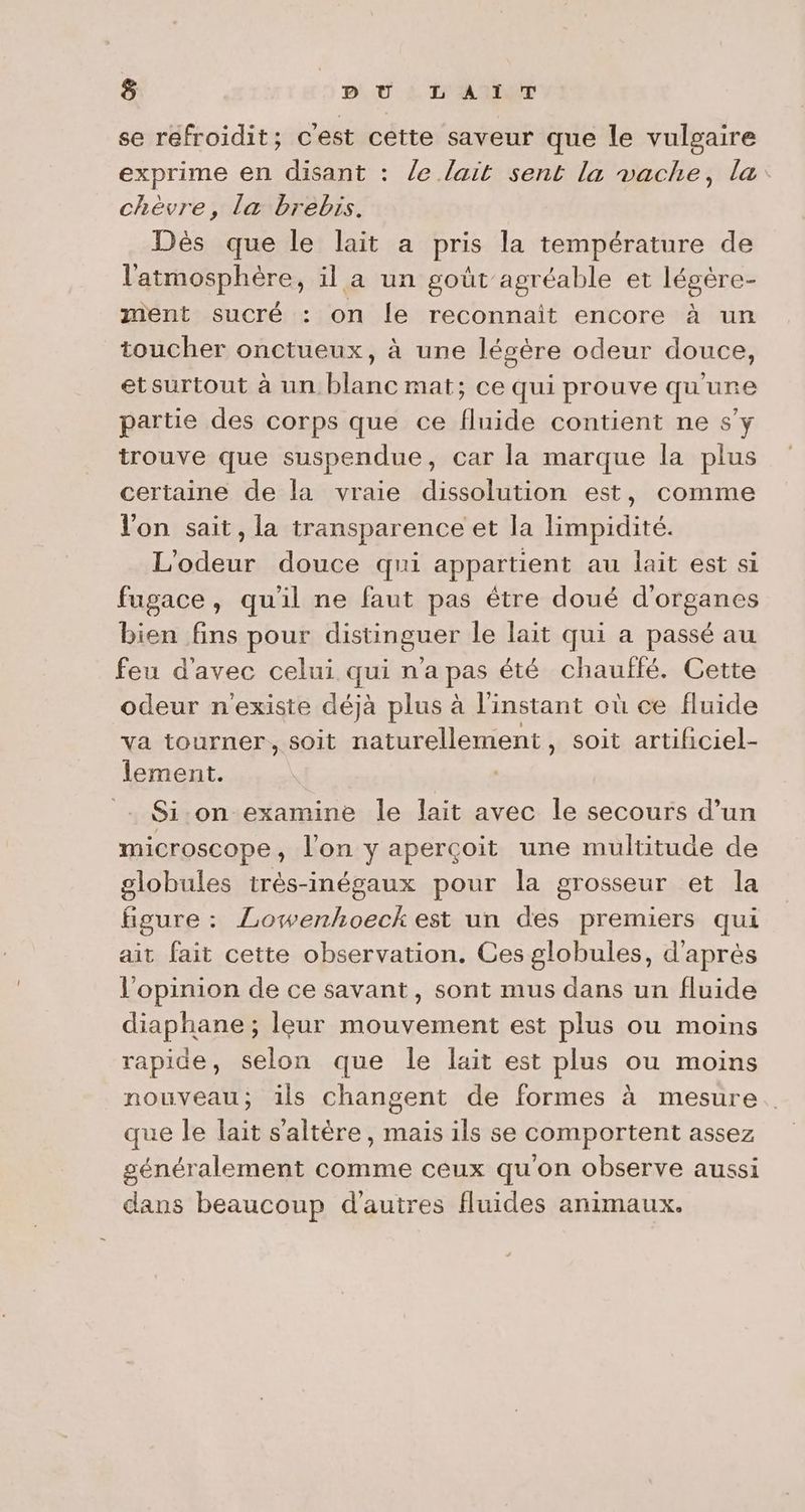 ] PU À TAATUT se refroidit; cest cette saveur que le vulgaire exprime en disant : le lait sent la vache, la: chèvre, la brebis. Dès que le lait a pris la température de l'atmosphère, il a un goût agréable et légère- ment sucré : on le reconnait encore à un toucher onctueux, à une légère odeur douce, etsurtout à un blanc mat; ce qui prouve qu'ure partie des corps que ce fluide contient ne s’y trouve que suspendue, car la marque la plus certaine de la vraie dissolution est, comme l'on sait, la transparence et la limpidité. L'odeur douce qui appartient au lait est si fugace, qu'il ne faut pas être doué d'organes bien fins pour distinguer le lait qui a passé au feu d'avec celui qui n'a pas été chauffé. Cette odeur n'existe déjà plus à l'instant où ce fluide va tourner, soit naturellement , soit artihiciel- lement. - $i:on examine le lait avec le secours d’un microscope, l'on y aperçoit une multitude de globules trés-inégaux pour la grosseur et la figure : Lowenhoeck est un des premiers qui ait fait cette observation. Ces globules, d'après l'opinion de ce savant, sont mus dans un fluide diaphane; leur mouvement est plus ou moins rapide, selon que le lait est plus ou moins nouveau; ils changent de formes à mesure. que le lait s'altère, mais ils se comportent assez généralement comme ceux qu'on observe aussi dans beaucoup d'autres fluides animaux.