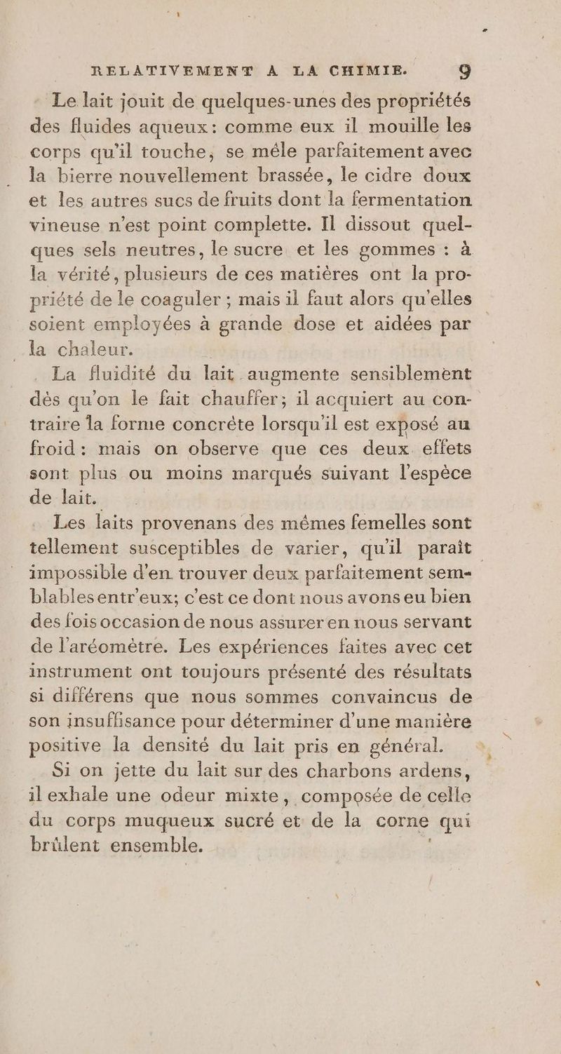 Le lait jouit de quelques-unes des propriétés des fluides aqueux: comme eux il mouille les corps qu'il touche, se mêle parfaitement avec la bierre nouvellement brassée, le cidre doux et les autres sucs de fruits dont la fermentation vineuse n’est point complette. Il dissout quel- ques sels neutres, le sucre et les gommes : à la vérité, plusieurs de ces matières ont la pro- priété de le coaguler ; ; mais il faut alors qu'elles soient employées à grande dose et aidées par la Rés | La fluidité du lait augmente sensiblement dès qu'on le fait chauffer; il acquiert au con- traire la forme concrête lorsqu'il est exposé au froid : mais on observe que ces deux effets sont plus ou moins marqués suivant l'espèce de lait. Les laits provenans des mêmes femelles sont tellement susceptibles de varier, qu'il paraît impossible d'en trouver deux parfaitement sem | blables entr'eux; c'est ce dont nous avons eu bien des fois occasion de nous assurer en nous servant de l'aréomètre. Les expériences faites avec cet instrument ont toujours présenté des résultats si différens que nous sommes convaincus de son insufhsance pour déterminer d'une manière positive la densité du lait pris en général. Si on jette du lait sur des charbons ardens, il exhale une odeur mixte, composée de celle du corps muqueux sucré et de la corne qui brülent ensemble.