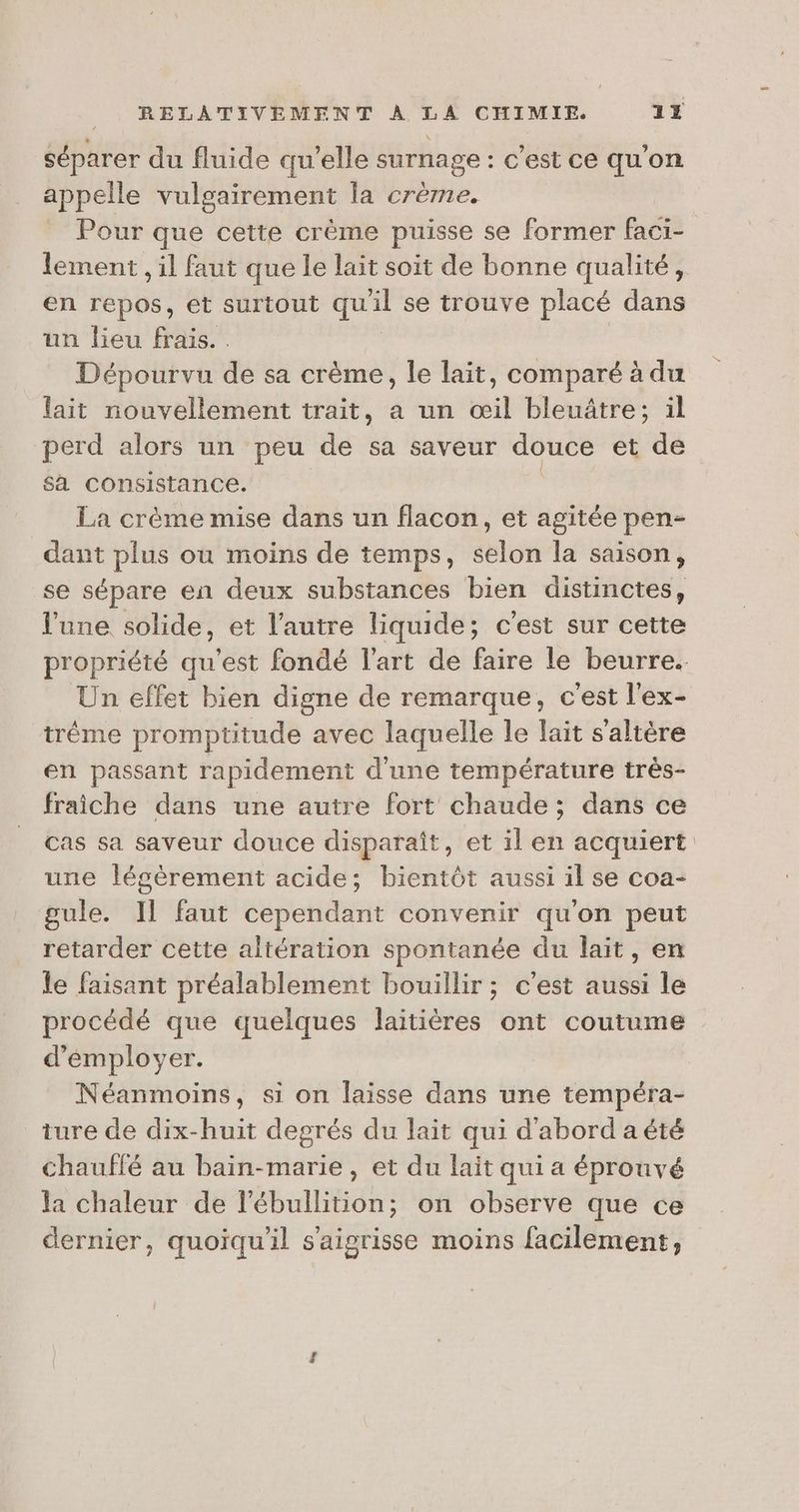 séparer du fluide qu'elle surnage : c'est ce qu'on appelle vulgairement la crème. Pour que cette crème puisse se former faci- lement , il faut que le lait soit de bonne qualité, en repos, et surtout qu'il se trouve placé dans un lieu frais... Dépourvu de sa crème, le lait, comparé à du lait nouvellement trait, a un œil bleuâtre; il perd alors un peu de sa saveur douce et de Sa consistance. La crème mise dans un flacon, et agitée pen- dant plus ou moins de temps, selon la saison, se sépare en deux substances bien distinctes, l'une solide, et l’autre liquide; c’est sur cette Un effet bien digne de remarque, c'est l'ex- tréme promptitude avec laquelle le lait s’altère en passant rapidement d'une température très- fraiche dans une autre fort chaude ; dans ce cas sa saveur douce disparaît, et il en acquiert une légèrement acide; bientôt aussi il se coa- gule. Il faut cependant convenir qu'on peut retarder cette altération spontanée du lait, en le faisant préalablement bouillir ; c’est aussi le procédé que quelques laitières ont coutume d’émployer. Néanmoins, si on laisse dans une tempéra- _ ture de dix-huit degrés du lait qui d'abord a été chauffé au bain-marie, et du lait qui a éprouvé la chaleur de l'ébullition; on observe que ce dernier, quoiqu'il s'aigrisse moins facilement,
