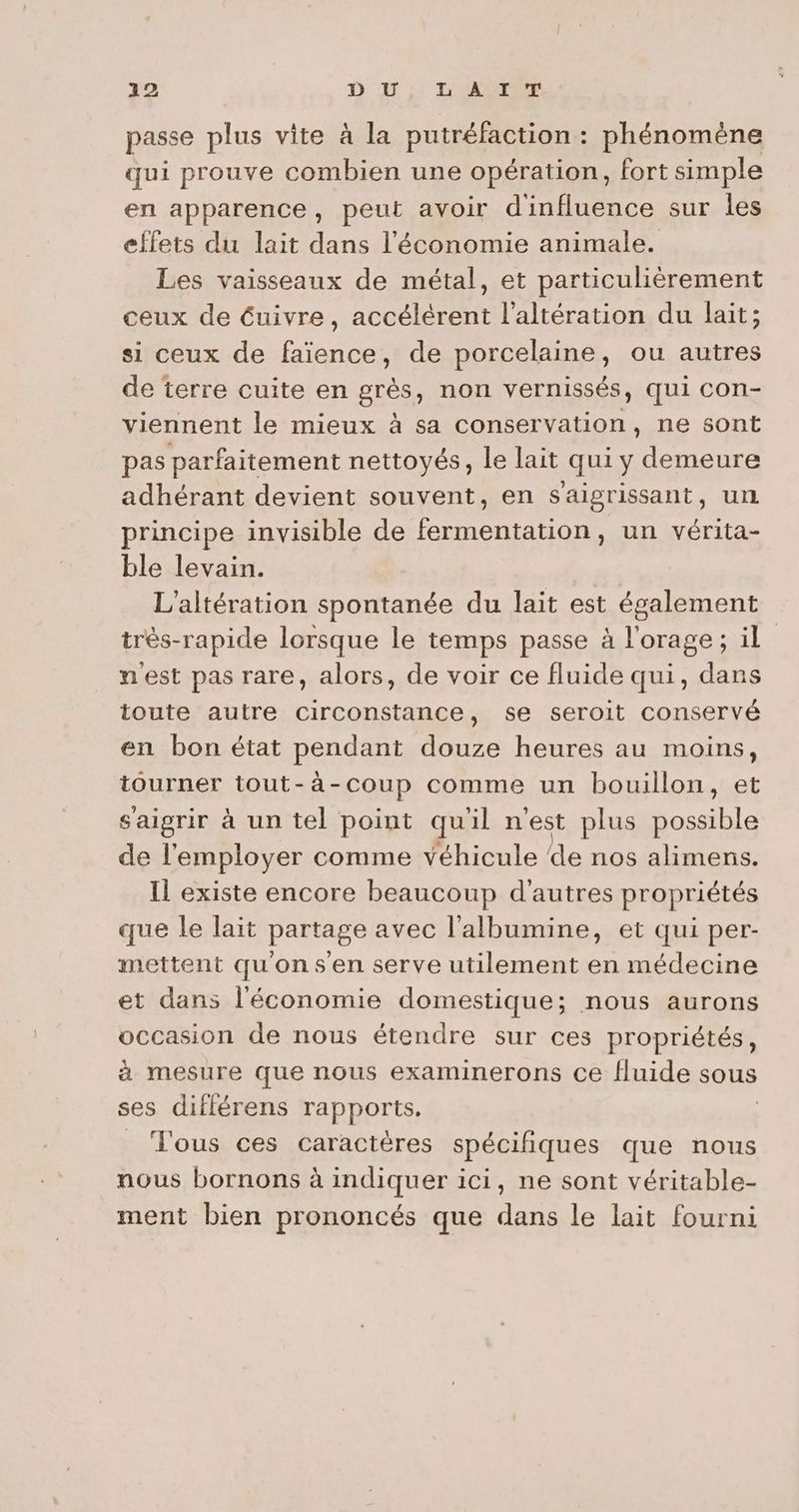passe plus vite à la putréfaction : phénomène qui prouve combien une opération, fort simple en apparence, peut avoir d'influence sur les effets du lait dans l'économie animale. Les vaisseaux de métal, et particulièrement ceux de éuivre, accélérent l’altération du lait; si ceux de faïence, de porcelaine, ou autres de terre cuite en grès, non vernissés, qui con- viennent le mieux à sa conservation, ne sont pas parfaitement nettoyés, le lait qui y demeure adhérant devient souvent, en saigrissant, un principe invisible de fermentation, un vérita- ble levain. L’altération spontanée du lait est également très-rapide lorsque le temps passe à l'orage; il nest pas rare, alors, de voir ce fluide qui, dans toute autre circonstance, se seroit conservé en bon état pendant douze heures au moins, tourner tout-à-coup comme un bouillon, et saigrir à un tel point quil n'est plus SALE de l'employer comme véhicule de nos alimens. Il existe encore beaucoup d'autres propriétés que le lait partage avec l'albumine, et qui per- mettent qu'onsen serve utilement en médecine et dans l'économie domestique; nous aurons occasion de nous étendre sur ces propriétés, à mesure que nous examinerons ce fluide sous ses différens rapports. J'ous ces caractères spécifiques que nous nous bornons à indiquer ici, ne sont véritable- ment bien prononcés que dans le lait fourni
