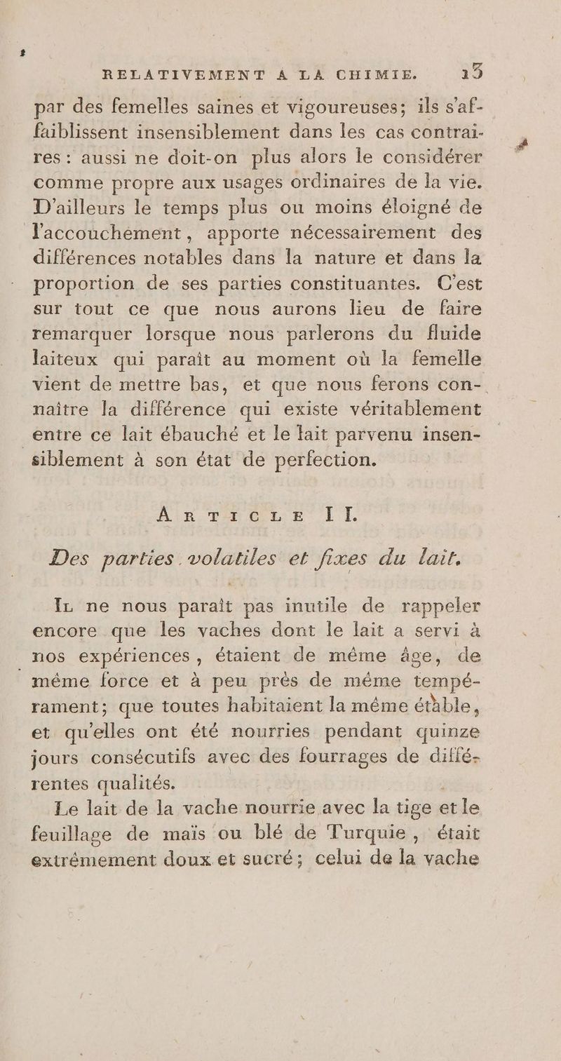 par des femelles saines et vigoureuses; ils s'af- faiblissent insensiblement dans les cas contrai- res : aussi ne doit-on plus alors le considérer comme propre aux usages ordinaires de la vie. D'ailleurs le temps plus ou moins éloigné de l'accouchement, apporte nécessairement des différences notables dans la nature et dans la proportion de ses parties constituantes. C'est sur tout ce que nous aurons lieu de faire remarquer lorsque nous parlerons du fluide laiteux qui paraît au moment où la femelle vient de mettre bas, et que nous ferons con- naître la différence qui existe véritablement entre ce lait ébauché et le fait parvenu insen- siblement à son état de perfection. AR ToeLE LI. Des parties volatiles et fixes du lait. IL ne nous parait pas inutile de rappeler encore que les vaches dont le lait a servi à _ nos expériences , étaient de même âge, de même force et à peu prés de même tempé- rament; que toutes habitaient la même étable, et Etes ont été nourries pendant quinze jours consécutifs avec des fourrages de ditié- rentes qualités. Le lait de la vache nourrie avec la tige « et le feuillage de maïs ou blé de Turquie, était extrêmement doux et sucré; celui de la vache