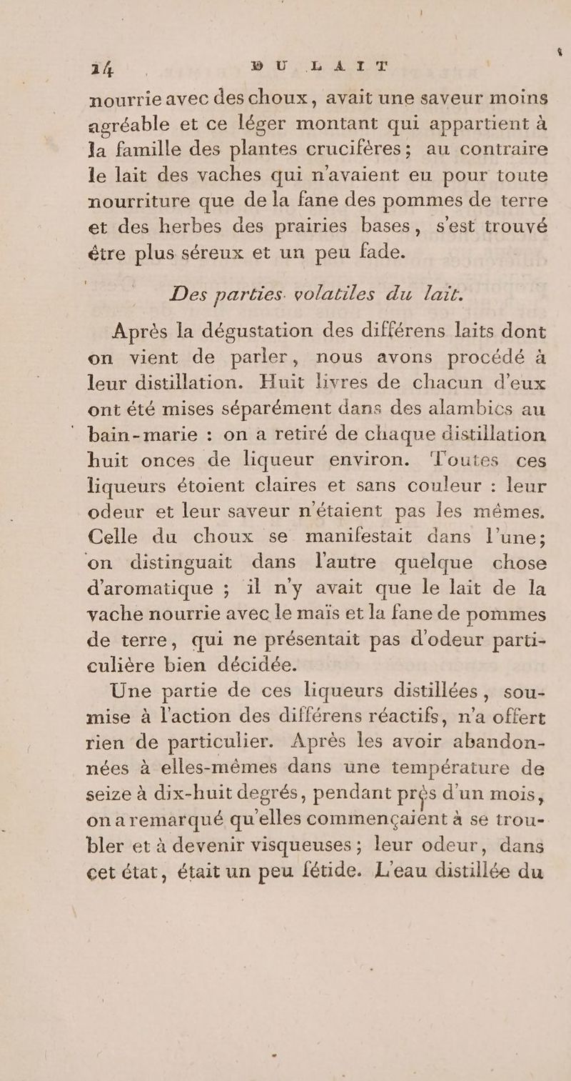 “RES BU, LAIT nourrie avec des choux, avait une saveur moins asréable et ce léger montant qui appartient à la famille des plantes crucifères; au contraire le lait des vaches qui n'avaient eu pour toute nourriture que de la fane des pommes de terre et des herbes des prairies bases, s'est trouvé être plus séreux et un peu fade. Des parties. volatiles du lait. Après la dégustation des différens laits dont on vient de parler, nous avons procédé à leur distillation. Huit livres de chacun d’eux ont été mises séparément dans des alambics au bain-marie : on a retiré de chaque distillation huit onces de liqueur environ. “l'outes ces liqueurs étoient claires et sans couleur : leur odeur et leur saveur n'étaient pas les mêmes. Celle du choux se manifestait dans l’une; on distinguait dans l'autre quelque chose d’aromatique ; il n'y avait que le lait de la vache nourrie avec le maïs et la fane de pommes de terre, qui ne présentait pas d'odeur parti- culière bien décidée. Une partie de ces liqueurs distillées, sou- mise à l’action des différens réactifs, n’a offert rien de particulier. Après les avoir abandon- nées à elles-mêmes dans une température de seize à dix-huit degrés, pendant prés d'un mois, onaremarqué quelles commencçaient à se trou- bler et à devenir visqueuses ; leur odeur, dans cet état, était un peu fétide. L'eau distillée du