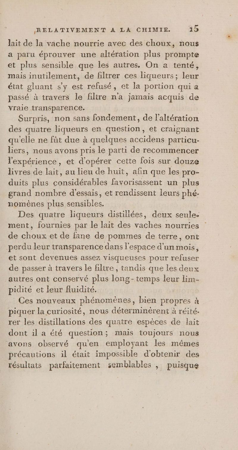 lait de la vache nourrie avec des choux, nous a paru éprouver une altération plus prompte et plus sensible que les autres. On a tenté, mais inutilement, de filtrer ces liqueurs ; a état gluant s'y est refusé, et la portion qui a passé à travers le filtre na jamais acquis de vraie transparence. Surpris, non sans fondement, de ES des quatre liqueurs en question, et craignant qu'elle ne füt due à quelques accidens particu- liers, nous avons pris le parti de recommencer ne , et d'opérer cette fois sur douze livres de lait, au lieu de huit, afin que les pro- duits plus bn Mes Fab PER un plus grand nombre d'essais, et rendissent leurs phé.- nomènes plus sensibles. Des quatre liqueurs distillées, deux seule. ment, fournies par le lait des vaches nourries de à AS et de fane de pommes de terre, ont perdu leur transparence dans l’espace d’un mois, et sont devenues assez visqueuses pour refuser de passer à travers le filtre, tandis que les deux autres ont conservé plus long-temps leur lim- pidité et leur fluidité. Ces nouveaux phénomènes, bien propres à piquer la curiosité, nous déterminèrent à réité. rer les distillations des quatré espèces de lait dont il a été question; mais toujours nous ‘avons observé qu'en employant les mêmes précautions il était impossible d'obtenir des résultats parfaitement semblables | puisque