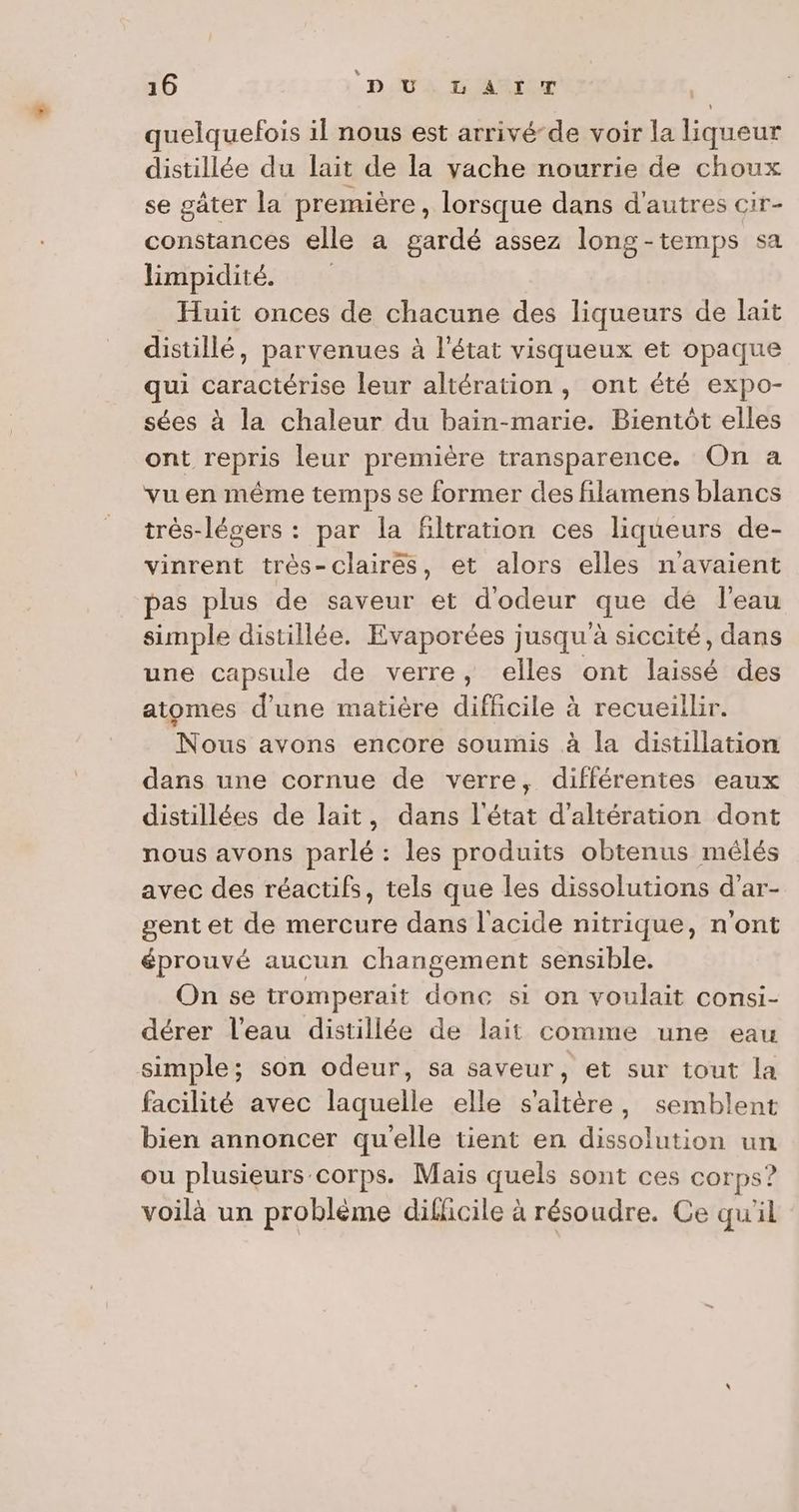 quelquefois il nous est arrivé-de voir la liqueur distillée du lait de la vache nourrie de choux se gâter la première , lorsque dans d'autres cir- constances elle a gardé assez long-temps sa limpidité. _ Huit onces de chacune des liqueurs de lait distillé, parvenues à l'état visqueux et opaque qui caractérise leur altération , ont été expo- sées à la chaleur du bain-marie. Bientôt elles ont repris leur première transparence. On a vu en même temps se former des filamens blancs très-lésers : par la filtration ces liqueurs de- vinrent trés-clairés, et alors elles n'avaient pas plus de saveur et d'odeur que dé l'eau simple distillée. Evaporées jusqu à siccité, dans une capsule de verre, elles ont laissé des atomes d’une matière difficile à recueillir. Nous avons encore soumis à la distillation dans une cornue de verre, différentes eaux distillées de lait, dans l'état d'altération dont nous avons parlé : les produits obtenus mêlés avec des réactifs, tels que les dissolutions d'ar- gent et de mercure dans l'acide nitrique, n'ont éprouvé aucun changement sensible. On se tromperait donc si on voulait consi- dérer l’eau distillée de lait comme une eau simple; son odeur, sa saveur, et sur tout la facilité avec laquelle elle s'altère, semblent bien annoncer quelle tient en dissolution un ou plusieurs corps. Mais quels sont ces corps? voilà un problème dilicile à résoudre. Ce qu'il