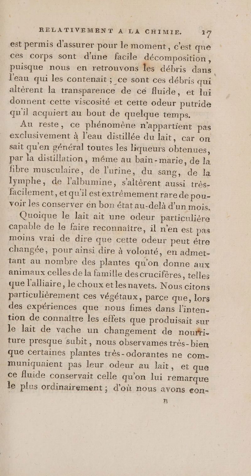 est permis d'assurer pour le moment, c’est que ces corps sont d’une facile décomposition , puisque nous en retrouvons Îles débris dans l'eau qui les contenait ; ce sont ces débris qui altèrent la transparence de ce fluide, et lui donnent cette viscosité et cette odeur putride qu'il acquiert au bout de quelque temps. Au reste, ce phénomène n'appartient pas exclusivement à l'eau distillée du lait, car on sait qu'en général toutes les liqueurs obtenues, par la distillation, méme au bain-marie, de la fibre musculaire, de l'urine, du sang, de la lymphe, de lalbumine, s'altérent aussi très- facilement, et qu'il est extrémement rare de pou- voir les conserver en bon état au-delà d’un mois. Quoique le lait ait une odeur particulière capable de le faire reconnaître, il n’en est pas moins vrai de dire que cette odeur peut étre changée, pour ainsi dire À volonté, en admet- tant au nombre des plantes qu'on donne aux animaux celles de la famille des crucifères , telles que l'alliaire, le choux et lesnavets. Nous citons particulièrement ces végétaux, parce que, lors des expériences que nous fimes dans l'inten. tion de connaître les effets que produisait sur le lait de vache un changement de noufti- ture presque subit, nous observames très- bien que Certaines plantes très-odorantes ne com- muniquaient pas leur odeur au lait , et que ce fluide conservait celle quon lui remarque le plus ordinairement ; d’où nous avons eon-