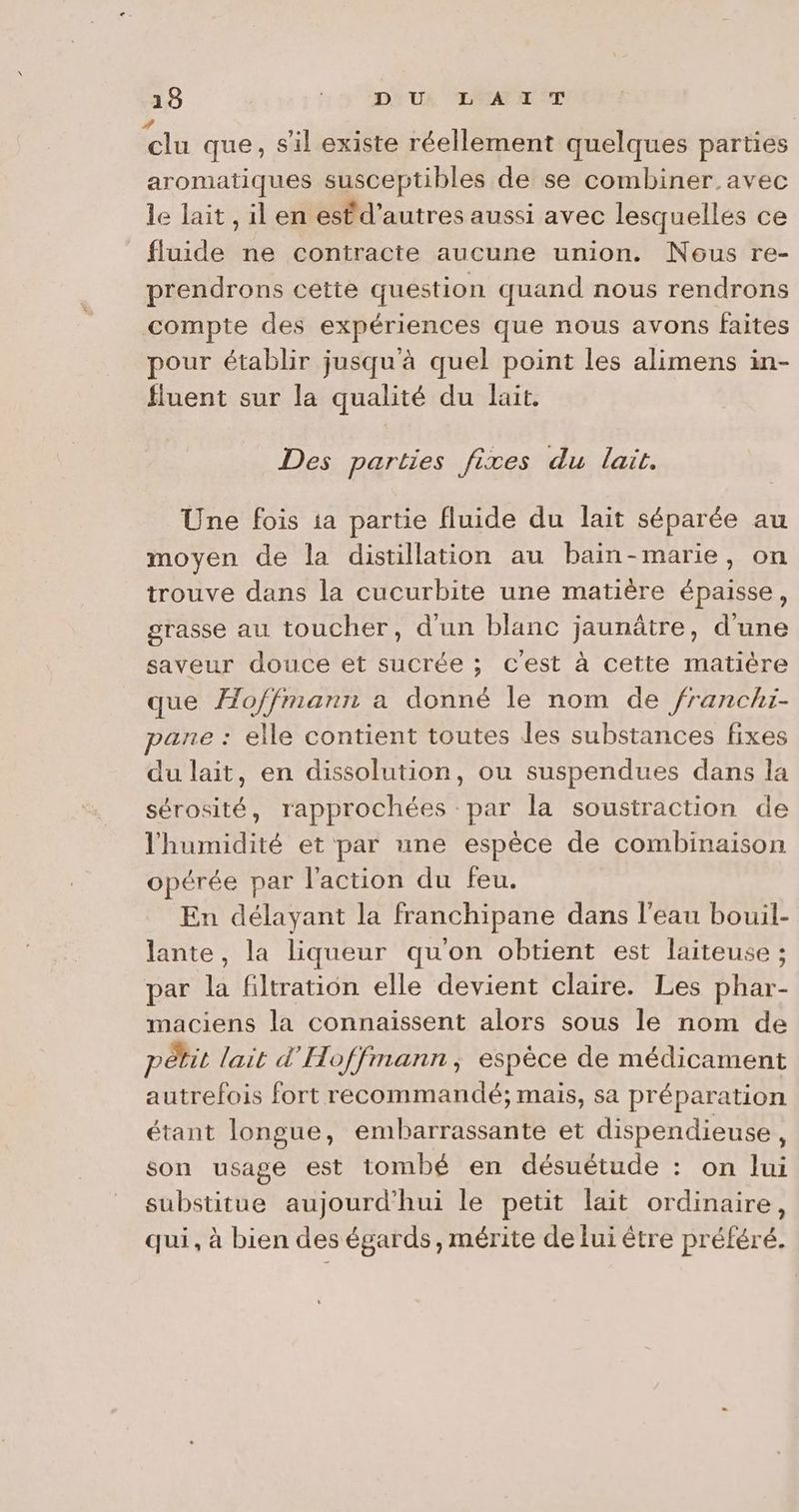 eu que, s’il existe réellement quelques parties aromatiques susceptibles de se combiner avec le lait , il en estd’autres aussi avec lesquelles ce fluide ne contracte aucune union. Nous re- prendrons cette question quand nous rendrons compte des expériences que nous avons faites pour établir jusqu'à quel point les alimens in- fluent sur la qualité du lait. Des parties fixes du lait. Une fois ia partie fluide du lait séparée au moyen de la distillation au bain-marie, on trouve dans la cucurbite une matière épaisse, grasse au toucher, d'un blanc jaunâtre, d'une saveur douce et sucrée ; c'est à cette matière que Æo/fmann a donné le nom de franchi- pane : elle contient toutes les substances fixes du lait, en dissolution, ou suspendues dans la sérosité, rapprochées par la soustraction de l'humidité et par une espèce de combinaison opérée par l'action du feu. En délayant la franchipane dans l’eau bouil- lante, la liqueur qu'on obtient est laiteuse ; par la filtration elle devient claire. Les phar- maciens la connaissent alors sous le nom de pétit lait d'Hoffmann, espèce de médicament autrefois fort recommandé; mais, sa préparation étant longue, embarrassante et dispendieuse, son usage est tombé en désuétude : on lui substitue aujourd'hui le petit lait ordinaire, qui, à bien des égards, mérite de lui être préféré.