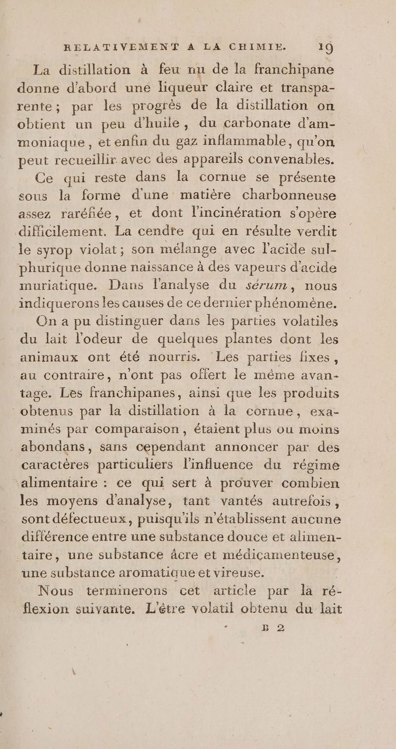 La distillation à feu nu de la franchipane donne d’abord une liqueur claire et transpa- rente; par les progrès de la distillation on obtient un peu d'huile, du carbonate d'am- moniaque, et enfin du gaz inflammable, qu’on peut recueillir avec des appareils convenables. Ce qui reste dans la cornue se présente sous la forme d'une matière charbonneuse assez raréñée, et dont l'incinération s'opère difficilement. La cendre qui en résulte verdit le syrop violat; son mélange avec l'acide sul- phurique donne naissance à be vapeurs d'acide muriatique. Dans l'analyse du sérum, nous indiquerons les causes de ce dernier phénomène. On a pu distinguer dans les parties volatiles du lait l'odeur de quelques plantes dont les animaux ont été nourris. Les parties fixes, au contraire, n'ont pas oflert le même avan- tage. Les Falchibhniné: ainsi que les produits obtenus par la distillation à la cornue, exa- minés par Comparaison, étaient plus ou moins abondans, sans cependant annoncer par des caractères particuliers l'influence du régime ‘alimentaire : ce qui sert à prouver combien les moyens d'analyse, tant vantés autrelois, sont défectueux, puisqu'ils n'établissent aucune différence entre une substance douce et alimen- taire, une substance âcre et médicamenteuse, une substance aromatique et vireuse. Nous terminerons cet article par la ré flexion suivante. L'éêtre volatil obtenu du lait - B 2