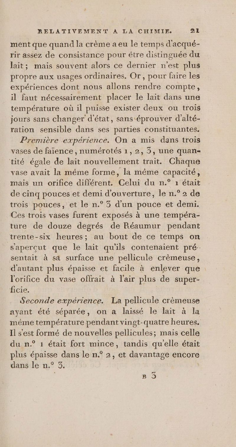 ment que quand la crème a eu le temps d'acqué- rir assez de consistance pour étre distinguée du lait; mais souvent alors ce dernier n'est plus propre aux usages ordinaires. Or, pour faire les expériences dont nous allons rendre compte, il faut nécessairement placer le laït dans une température où il puisse exister deux ou trois jours sans changer d'état, sans éprouver d'alté- ration sensible dans ses parties constituantes. Première expérience. On a mis dans trois vases de faïence , numérotés 1,2, 3, une quan= tité égale de Lt nouvellement trait. Chaque vase avait la même forme, la même prise mais un orifice difiérent. cui du n.° 1 était de cinq pouces et demi d'ouverture, le n.° 2 de trois pouces, et le n.° 35 d'un pouce et demi. Ces trois vases furent exposés à une tempéra- ture de douze degrés de Réaumur pendant trente-six heures; au bout de ce temps on Saperçut que le lait qu'ils contenaient pré: sentait à sa surface une pellicule crèmeuse , d'autant plus épaisse et facile à enlever que l'orifice du vase offrait à l'air plus de super- ficie. : Seconde expérience. La pellicule crèmeuse ayant été séparée, on a laissé le lait à la même température pendant vingt-quatre heures. Il s'est formé de nouvelles pellicules; mais celle du n.° 1 était fort mince, tandis qu'elle était plus ane dans le n.° 2, et davantage encore dans le n.° à. 8 3