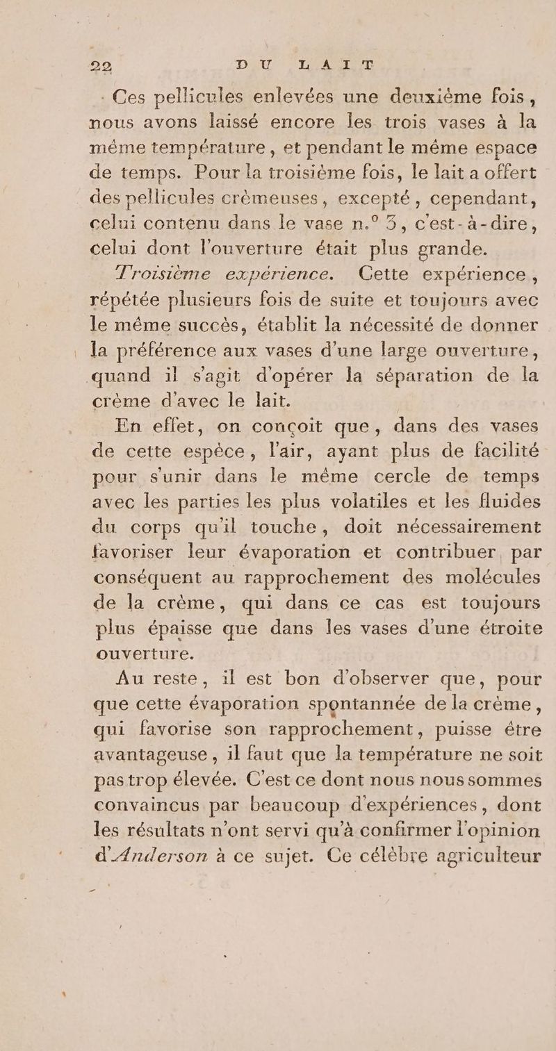. Ces pellicules enlevées une deuxième fois, nous avons laissé encore Îles trois vases à la méme température, et pendant le même espace de temps. Pour la troisième fois, Île lait a offert des pellicules crèmeuses, excepté, cependant, celui contenu dans le vase n.° 3, c'est-à-dire, celui dont l'ouverture était plus grande. Troisième expérience. Cette expérience, répétée plusieurs fois de suite et toujours avec le même succès, établit la nécessité de donner la préférence aux vases d'une large ouverture, quand ïl s'agit d'opérer la séparation de la crème d'avec le lait. En effet, on conçoit que, dans des vases de cette espèce, l'air, ayant plus de facilité pour s'unir dans le même cercle de temps avec les parties les plus volatiles et les fluides du corps quil touche, doit nécessairement favoriser leur évaporation et contribuer, par conséquent au rapprochement des molécules de la crème, qui dans ce cas est toujours plus épaisse que dans les vases d'une étroite ouverture. Au reste, il est bon d'observer que, pour que cette évaporation spontannée de la crème, qui favorise son rapprochement, puisse étre avantageuse , il faut que la température ne soit pas trop élevée. C'est ce dont nous nous sommes convaincus par beaucoup d'expériences, dont les résultats n’ont servi qu'à confirmer l'opinion d_Ænuderson à ce sujet. Ce célèbre agriculteur