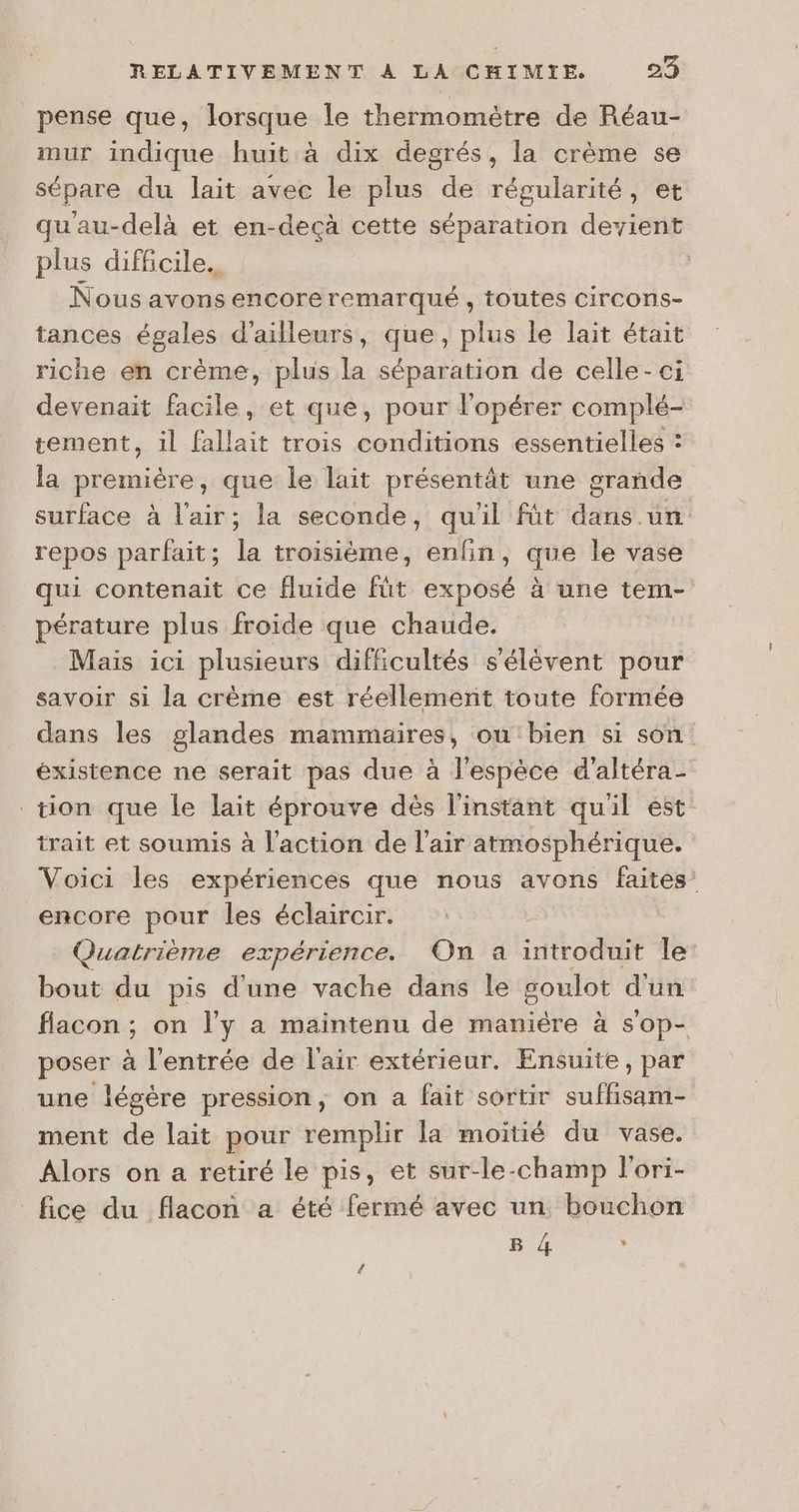 pense que, lorsque le thermomètre de Réau- mur indique huit à dix degrés, la crème se sépare du lait avec le plus de régularité, qu'au-delà et en-decà cette séparation devient plus difficile. | Nous avons encore remarqué, toutes circons- tances égales d’ailleurs, que, plus le lait était riche en crème, plus la séparation de celle-ci devenait facile, et que, pour lopérer complé- tement, il fallait trois conditions essentielles : la première, que le lait présentât une grande surface à l'air; la seconde, quil füt dans un repos parfait; la troisième, enfin, que le vase qui contenait ce fluide fût exposé à une tem- pérature plus froide que chaude. | Mais ici plusieurs difficultés s'élèvent pour savoir si la crème est réellement toute formée dans les glandes mammaires, ou'bien si son existence ne serait pas due à l'espèce d'altéra- tion que le lait éprouve dès l'instant quil est trait et soumis à l'action de l'air atmosphérique. Voici les expériences que nous avons faites’ encore pour les éclaircir. Quatrième expérience. On a introduit le: bout du pis d'une vache dans le goulot d'un flacon ; on l’y a maintenu de maniére à sop- poser à l'entrée de l'air extérieur. Ensuite, par une légère pression, on a fait sortir suffisam- ment de lait pour remplir la moitié du vase. Alors on a retiré le pis, et sur-le-champ l'ori- fice du flacon a été fermé avec un bouchon pe.