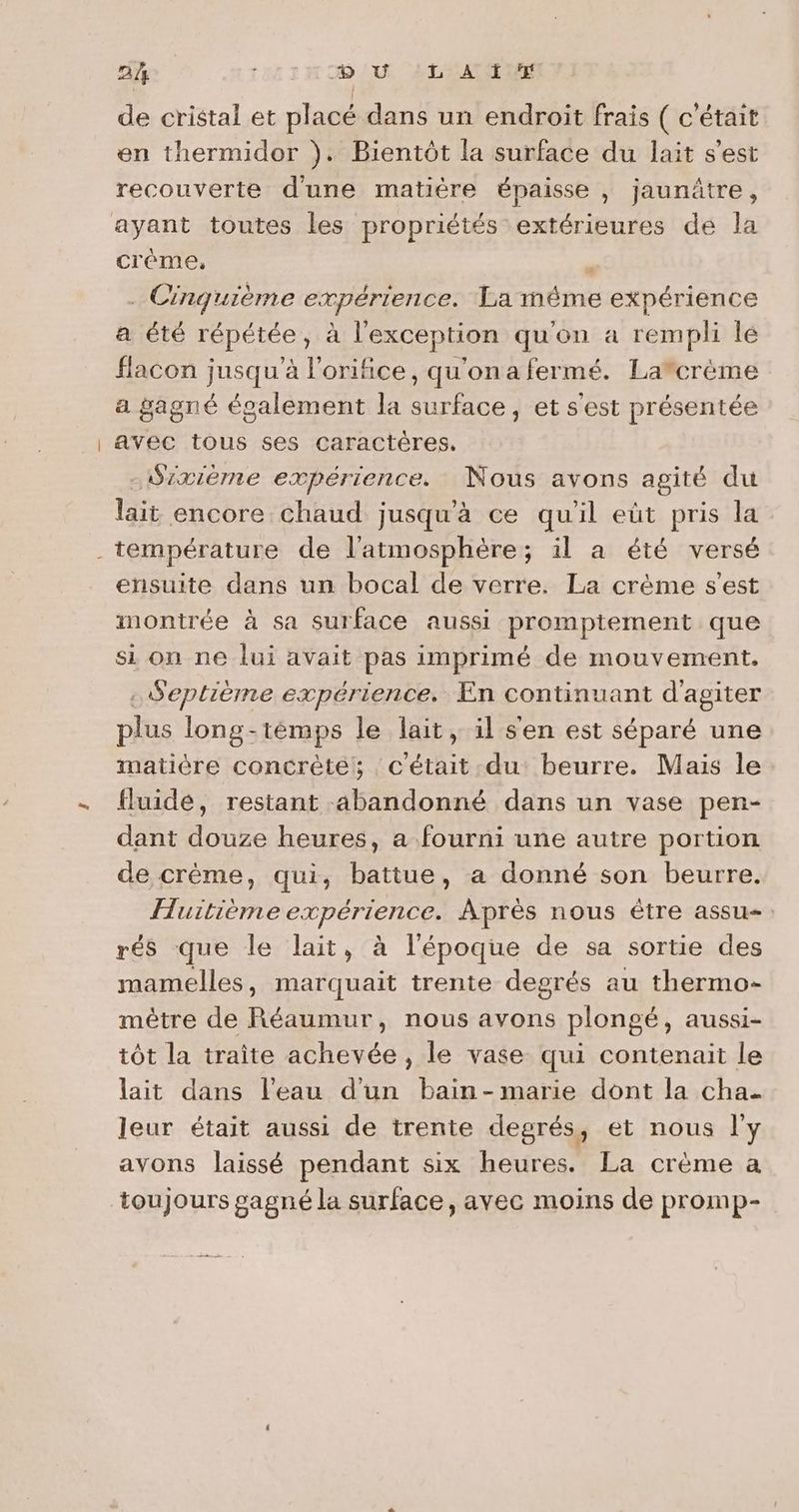 2% | D U ‘L A ï de cristal et placé dans un endroit frais ( c'était en thermidor }). Bientôt la surface du lait s’est recouverte d'une matière épaisse , jaunûâtre, créme, ; . Cinquième expérience. La méme expérience a été répétée, à l'exception qu'on a rempli le flacon jusqu'à l'orifice, qu'onafermé. Lacrème a gagné également la surface, et s'est présentée avec tous ses caractères. - Sixième expérience. Nous avons agité du lait encore chaud jusqu'à ce qu'il eùt pris la ensuite dans un bocal de verre. La crème s’est montrée à sa surface aussi promptement que si on ne lui avait pas imprimé de mouvement. . Septième expérience. En continuant d'agiter plus long-témps le lait, il s'en est séparé une matière concrète: c'était du beurre. Mais le fluide, restant abandonné dans un vase pen- dant douze heures, a fourni une autre portion de crème, qui, battue, a donné son beurre. Huitièmeexpérience. Après nous être assu-: rés que le lait, à l'époque de sa sortie des mamelles, marquait trente degrés au thermo- mètre de Réaumur, nous avons plongé, aussi- tôt la traite achevée, le vase qui contenait le lait dans l’eau d’un bain-marie dont la cha. leur était aussi de trente degrés, et nous l'y avons laissé pendant six heures. La crème a toujours gagné la surface, avec moins de promp-