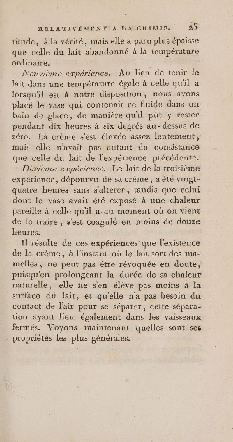 Le RELATIVÉMENT A LA CHIMIE. 35 titude, à la vérité, mais elle a paru plus épaisse que celle du lait abandonné à la température crdinaire. | Ê Neuvième expérience. Au lieu de tenir le lait dans une température égale à celle quil a lorsqu'il est à notre disposition, nous avons placé le vase qui contenait ce fluide dans un bain de glace, de manière qu'il püt y rester pendant dix heures à six degrés au-dessus de zéro. La crème s'est élevée assez lentement, mais elle n'avait pas autant de consistance que celle du lait de l'expérience précédente. Dixième expérience. Le lait de la troisième expérience, dépourvu de sa crème, a été vingt- quatre heures sans s’altérer, tandis que celui dont le vase avait été exposé à une chaleur pareille à celle qu'il a au moment où on vient de le traire, s'est coagulé en moins de douze heures. Il résulte de ces expériences que l'existence de la crème, à l'instant où le laït sort des ma- melles, ne peut pas étre révoquée en doute, puisqu'en prolongeant la durée de sa chaleur naturelle, elle ñne s'en élève pas moins à la surface du lait, et qu'elle n'a pas besoin du contact de l'air pour se séparer, cette sépara- tion ayant lieu également dans les vaisseaux fermés. Voyons maintenant quelles sont ses propriétés les plus générales.
