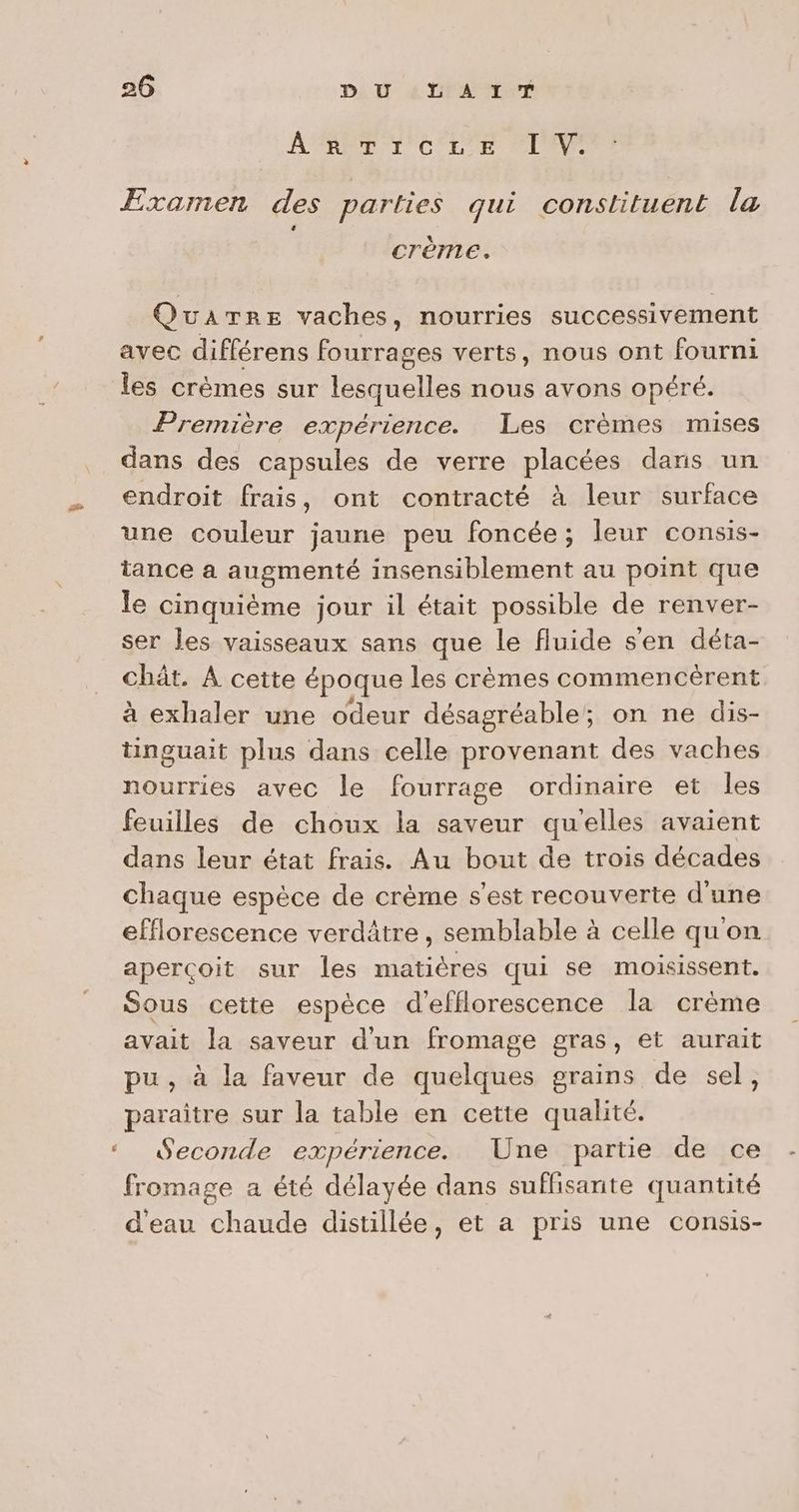 F2 f 26 DU LAIT ARR ANCETE CTI Examen des parties qui constituent la Crème. QuaTrEe vaches, nourries successivement avec différens fourrages verts, nous ont fourni les crèmes sur lesquelles nous avons opéré. Première expérience. Les crèmes mises dans des capsules de verre placées dans un endroit frais, ont contracté à leur surface une couleur jaune peu foncée; leur consis- tance a augmenté insensiblement au point que le cinquième jour il était possible de renver- ser les vaisseaux sans que le fluide s'en déta- chât. A cette époque les crèmes commencèrent à exhaler une odeur désagréable; on ne dis- tinguait plus dans celle provenant des vaches nourries avec le fourrage ordinaire et les feuilles de choux la saveur qu'elles avaient dans leur état frais. Au bout de trois décades chaque espèce de crème s’est recouverte d'une efflorescence verdâtre, semblable à celle quon aperçoit sur les matières qui se moisissent. Sous cette espèce d’efflorescence la crème avait la saveur d’un fromage gras, et aurait pu, à la faveur de quelques grains de sel, paraitre sur la table en cette qualité. Seconde expérience. Une partie de ce fromage a été délayée dans suflisarite quantité d'eau chaude distillée, et a pris une consis-